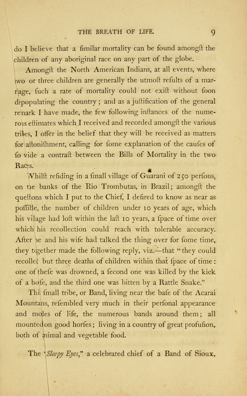 do I believe that a fimilar mortality can be found amongft the \children of any aboriginal race on any part of the globe. \ Amongft the North American Indians, at all events, where \wo or three children are generally the utmoft refults of a mar- riage, fuch a rate of mortality could not exift without foon depopulating the country; and as ajuftiiication of the general remark I have made, the few following inftances of the nume- rols eftimates which,I received and recorded amongft the various tribes, I offer in the belief that they will be received as matters for aftonifhment, calling for fome explanation of the caufes of fo vide a contraft between the Bills of Mortality in the twO' Rac^s. yVhilft reiiding in a fmall village of Guarani of 250 perfons,, on tke banks of the Rio Trombutas, in Brazil; amongft the queftions which I put to the Chief, I defired to know as near as poffiHe, the number of children under 10 years of age, which, his vilage had loft within the laft 10 years, a fpace of time over whichl his recollection could reach with tolerable accuracy- After pie and his wife had talked the thing over for fome time,, they tcgether made the following reply, viz.^that  they could recoUei but three deaths of children within that fpace of time :: one of thefe was drowned, a fecond one was killed by the kick of a hafe, and the third one was bitten by a Rattle Snake. Thii fmall tribe, or Band, living near the bafe of the Acarai; Mountains, refembled very much in their perfonal appearance and mo|ies of life, the numerous bands around them; all mounted(on good horfes; living in a country of great profulion,. both of aiimal and vegetable food. The \Sleepy Eyes a celebrated chief of a Band of Sioux,