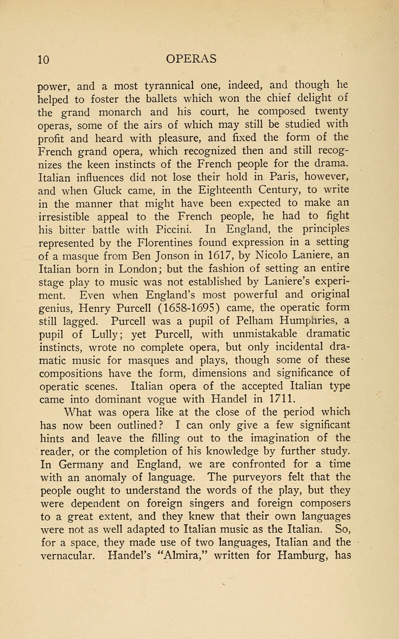 power, and a most tyrannical one, indeed, and though he helped to foster the ballets which won the chief delight of the grand monarch and his court, he composed twenty operas, some of the airs of which may still be studied with profit and heard with pleasure, and fixed the form of the French grand opera, which recognized then and still recog- nizes the keen instincts of the French people for the drama. Italian influences did not lose their hold in Paris, however, and when Gluck came, in the Eighteenth Century, to write in the manner that might have been expected to make an irresistible appeal to the French people, he had to fight his bitter battle with Piccini. In England, the principles represented by the Florentines found expression in a setting of a masque from Ben Jonson in 1617, by Nicolo Laniere, an Italian born in London; but the fashion of setting an entire stage play to music was not established by Laniere's experi- ment. Even when England's most powerful and original genius, Henry Purcell (1658-1695) came, the operatic form still lagged. Purcell was a pupil of Pelham Humphries, a pupil of Lully; yet Purcell, with unmistakable dramatic instincts, wrote no complete opera, but only incidental dra- matic music for masques and plays, though some of these compositions have the form, dimensions and significance of operatic scenes. Italian opera of the accepted Italian type came into dominant vogue with Handel in 1711. What was opera like at the close of the period which has now been outlined? I can only give a few significant hints and leave the filling out to the imagination of the reader, or the completion of his knowledge by further study. In Germany and England, we are confronted for a time with an anomaly of language. The purveyors felt that the people ought to understand the words of the play, but they were dependent on foreign singers and foreign composers to a great extent, and they knew that their own languages were not as well adapted to Italian music as the Italian. So, for a space, they made use of two languages, Italian and the vernacular. Handel's Almira, written for Hamburg, has