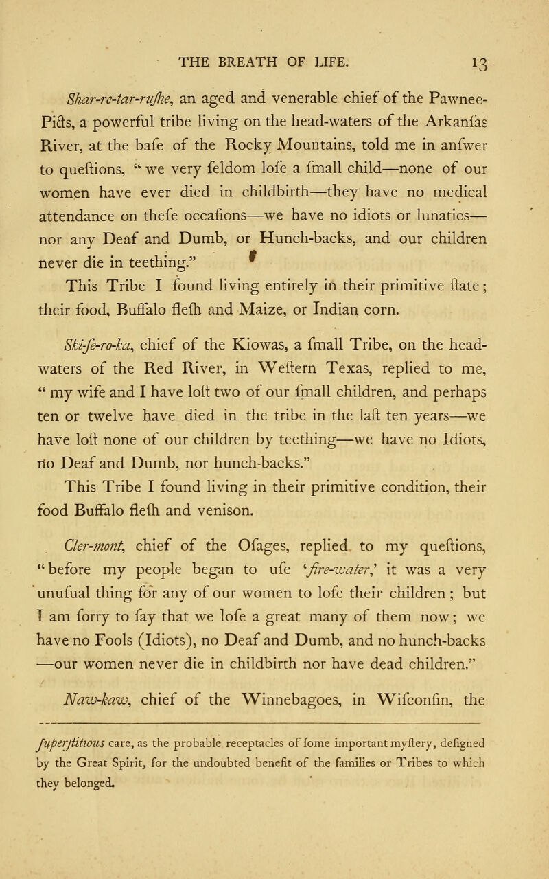 Shar-re-tar-r-ujlie, an aged and venerable chief of the Pawnee- Pids, a powerful tribe living on the head-waters of the Arkanlas River, at the bafe of the Rocky Mountains, told me in anfwer to queftions,  we very feldom lofe a fmall child—none of our women have ever died in childbirth—they have no medical attendance on thefe occalions—we have no idiots or lunatics— nor any Deaf and Dumb, or Hunch-backs, and our children never die in teething. This Tribe I found living entirely ifi their primitive itate; their food, Buffalo flelli and Maize, or Indian corn. Ski-fe-ro-ka^ chief of the Kiowas, a fmall Tribe, on the head- waters of the Red River, in Weftern Texas, replied to me,  my wife and I have loft two of our fmall children, and perhaps ten or twelve have died in the tribe in the laft ten years—we have loft none of our children by teething—we have no Idiots, no Deaf and Dumb, nor hunch-backs. This Tribe I found living in their primitive condition, their food Buffalo flefli and venison. Cler-mont, chief of the Ofages, replied to my queftions, before my people began to ufe ''fire-water,' it was a very unufual thing for any of our women to lofe their children; but I am forry to fay that we lofe a great many of them now; we have no Fools (Idiots), no Deaf and Dumb, and no hunch-backs —our women never die in childbirth nor have dead children. Naw-kaw^ chief of the Winnebagoes, in Wifconfin, the Juperjiitious care, as the probable receptacles of fome important myftery, deflgned by the Great Spirit, for the undoubted benefit of the families or Tribes to which they belonged.