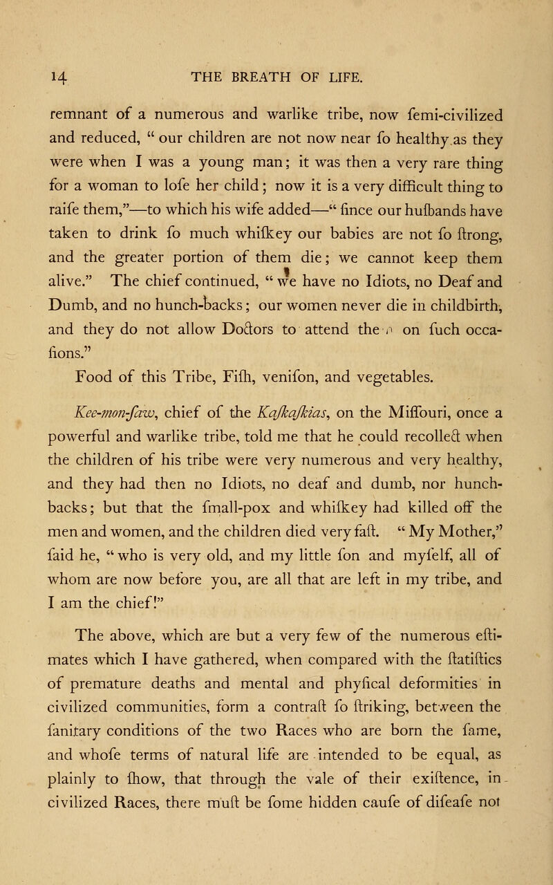 remnant of a numerous and warlike tribe, now femi-civilized and reduced, our children are not now near fo healthy.as they were when I was a young man; it was then a very rare thing for a woman to lofe her child; now it is a very difficult thing to raife them,—to which his wife added— fince our hufbands have taken to drink fo much whilkey our babies are not fo flrong, and the greater portion of them die; we cannot keep them alive. The chief continued, we have no Idiots, no Deaf and Dumb, and no hunch-backs; our women never die iu childbirth, and they do not allow Doftors to attend the -^ on fuch occa- lions. Food of this Tribe, Fifti, venifon, and vegetables. Kee-mon-faw^ chief of the Kajkajkias^ on the Miffouri, once a powerful and warlike tribe, told me that he could recoiled when the children of his tribe were very numerous and very healthy, and they had then no Idiots, no deaf and dumb, nor hunch- backs; but that the fniall-pox and whilkey had killed off the men and women, and the children died very faft. My Mother, faid he, who is very old, and my little fon and myfelf, all of whom are now before you, are all that are left in my tribe, and I am the chief I The above, which are but a very few of the numerous efti- mates which I have gathered, when compared with the ftatiftics of premature deaths and mental and phyiical deformities in civilized communities, form a contrail: fo ftriking, between the fanitary conditions of the two Races who are born the fame, and whofe terms of natural life are intended to be equal, as plainly to fliow, that through the vale of their exigence, in- civilized Races, there rauft be fome hidden caufe of difeafe not
