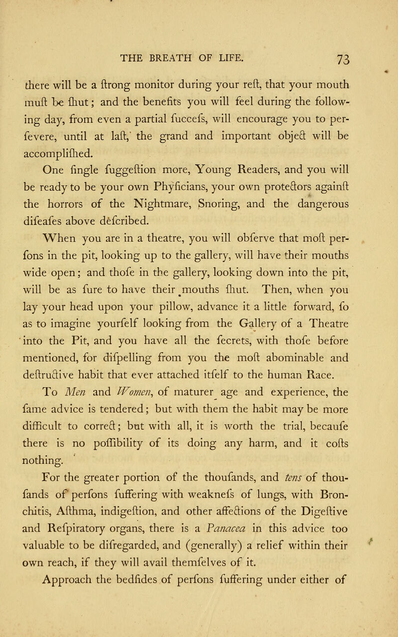 there will be a ftrong monitor during your reft, that your mouth muft he fliut; and the benefits you will feel during the follow- ing day, from even a partial fuccefs, will encourage you to per- fevere, until at laft,' the grand and important objed will be accomplifhed. One fingle fuggeftion more. Young Readers, and you will be ready to be your own Phylicians, your own proteftors againft the horrors of the Nightmare, Snoring, and the dangerous difeafes above defcribed. When you are in a theatre, you will obferve that moft per- fons in the pit, looking up to the gallery, will have their mouths wide open; and thofe in the gallery, looking down into the pit, will be as fure to have their ^mouths fliut. Then, when you lay your head upon your pillow, advance it a little forward, fo as to imagine yourfelf looking from the Gallery of a Theatre into the Pit, and you have all the fecrets, with thofe before mentioned, for difpelling from you the moft abominable and deftruftive habit that ever attached itfelf to the human Race. To Men and Women^ of maturer age and experience, the fame advice is tendered; but with them the habit may be more difficult to correO;; but with all, it is worth the trial, becaufe there is no poffibility of its doing any harm, and it cofts nothing. For the greater portion of the thoufands, and tens of thou- fands of perfons fufFering with weaknefs of lungs, with Bron- chitis, Afthma, indigeftion, and other affeftions of the Digeftive and Refpiratory organs, there is a Panacea in this advice too valuable to be difregarded, and (generally) a relief within their own reach, if they will avail themfelves of it. Approach the bedfides of perfons fuffering under either of