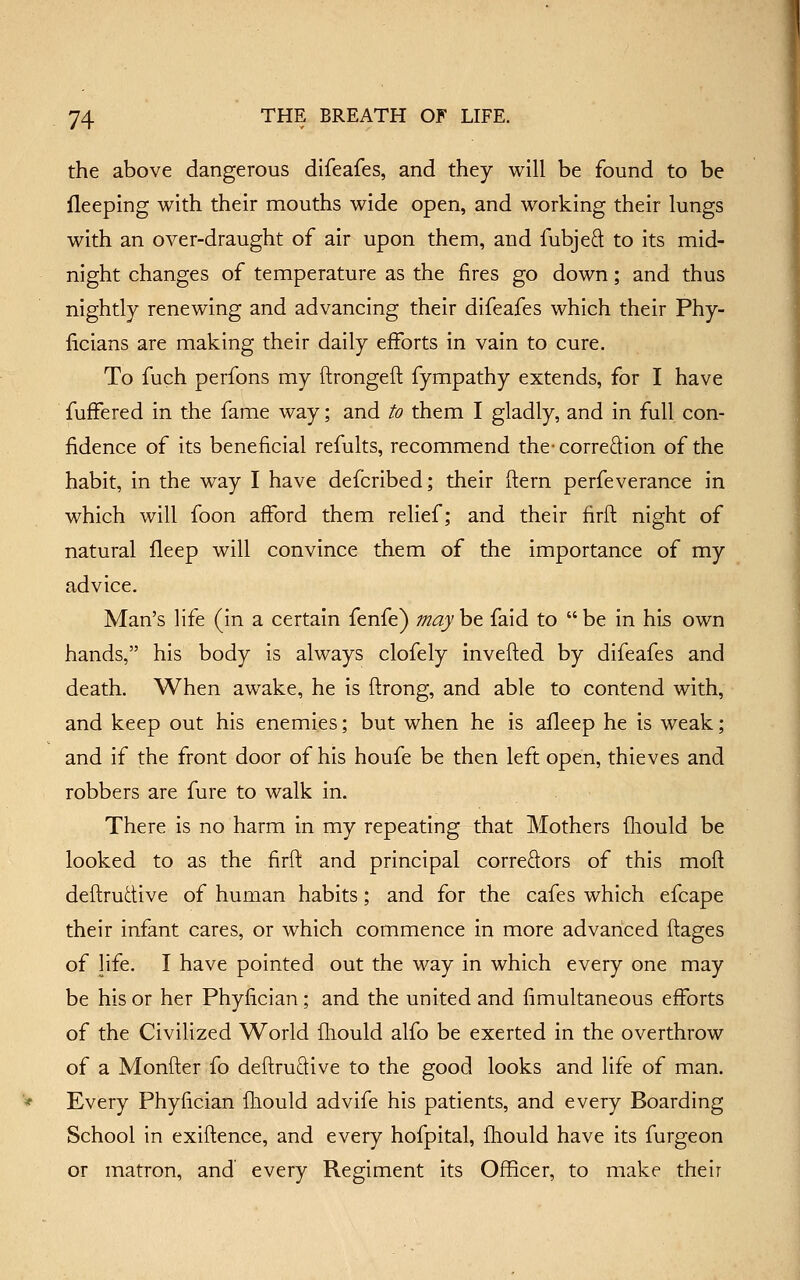 the above dangerous difeafes, and they will be found to be fleeping with their mouths wide open, and working their lungs with an over-draught of air upon them, and fubjeft to its mid- night changes of temperature as the fires go down; and thus nightly renewing and advancing their difeafes which their Phy- ficians are making their daily efforts in vain to cure. To fuch perfons my ftrongeft fympathy extends, for I have fuffered in the fame way; and to them I gladly, and in full con- fidence of its beneficial refults, recommend thecorreftion of the habit, in the way I have defcribed; their ftern perfeverance in which will foon afford them relief; and their firft night of natural fleep will convince them of the importance of my advice. Man's life (in a certain fenfe) mayh^ faid to be in his own hands, his body is always clofely invefted by difeafes and death. When awake, he is ftrong, and able to contend with, and keep out his enemies; but when he is afleep he is weak; and if the front door of his houfe be then left open, thieves and robbers are fure to walk in. There is no harm in my repeating that Mothers iliould be looked to as the firft and principal correfl:ors of this mofl deftrudive of human habits; and for the cafes which efcape their infant cares, or which commence in more advanced ffages of life. I have pointed out the way in which every one may be his or her Phyfician ; and the united and fimultaneous efforts of the Civilized World Ihould alfo be exerted in the overthrow of a Monfter fo deftruftive to the good looks and life of man. Every Phyfician fliould advife his patients, and every Boarding School in exiftence, and every hofpital, fliould have its furgeon or matron, and every Regiment its Officer, to make their