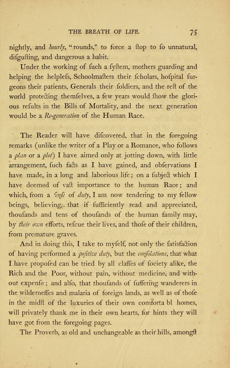 nightly, and hourly^ rounds, to force a flop to fo unnatural, difgufting, and dangerous a habit. Under the working of fuch a fyftem, mothers guarding and helping the helplefs, Schoolmafters their fcholars, hofpital fur- geons their patients, Generals their foldiers, and the reft of the world proteding themfelves, a few years would fliow the glori- ous refults iu the Bills of Mortality, and the next generation would be a Re-generation of the Human Race. The Reader will have difcovered, that in the foregoing remarks (unlike the writer of a Play or a Romance, who follows a plan or a plof) I have aimed only at jotting down, with little arrangement, fuch fads as I have gained, and obfervations I have made, in a long and laborious life; on a fubjed which I have deemed of vaft importance to the human Race; and which, from a Qnfe of duty, I am now tendering to my fellow beings, believing,^ that if fufBciently read and appreciated, thoufands and tens of thoufands of the human family may, by their own efforts, refcue their lives, and thofe of their children, from premature graves. And in doing this, I take to myfelf, not only the fatisfadion of having performed a pofitive duty, but the confolations, that what I have propofed can be tried by all claffes of fociety alike, the Rich and the Poor, without pain, without medicine, and with- out expenfe ; and alfo, that thoufands of fuffering wanderers in the wilderneffes and malaria of foreign lands, as well as of thofe in the midft of the luxuries of their own comforta bl homes, will privately thank me in their own hearts, for hints they will have got from the foregoing pages. The Proverb, as old and unchangeable as their hills, amongfi