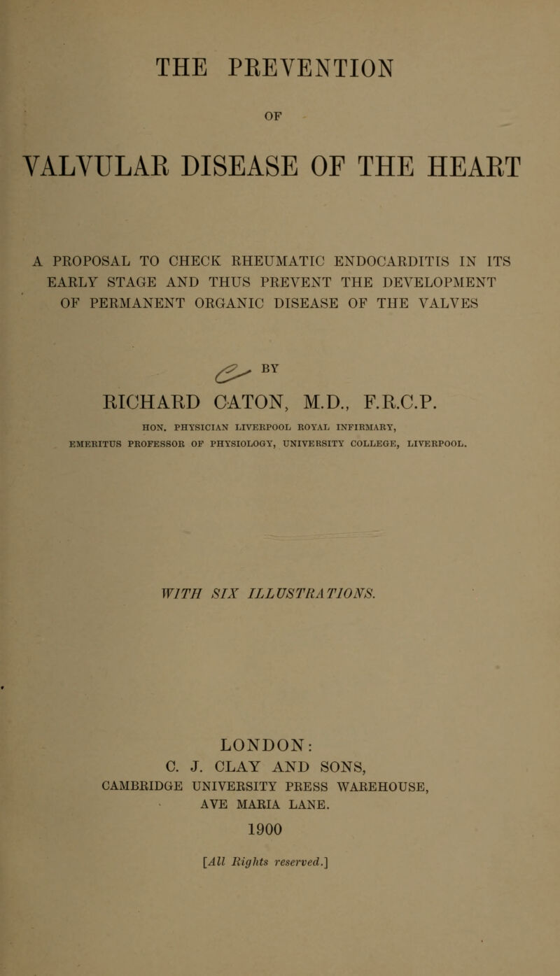 OF VALVULAR DISEASE OF THE HEART A PROPOSAL TO CHECK RHEUMATIC ENDOCARDITIS IN ITS EARLY STAGE AND THUS PREVENT THE DEVELOPMENT OF PERMANENT ORGANIC DISEASE OF THE VALVES RICHARD CATON, M.D., F.R.C.P. HON. PHYSICIAN LIVERPOOL ROYAL INFIRMARY, EMERITUS PROFESSOR OF PHYSIOLOGY, UNIVERSITY COLLEGE, LIVERPOOL. WITH SIX ILLUSTRATIONS. LONDON: C. J. CLAY AND SONS, CAMBRIDGE UNIVERSITY PRESS WAREHOUSE, AVE MARIA LANE. 1900 [All Rights reserved.}