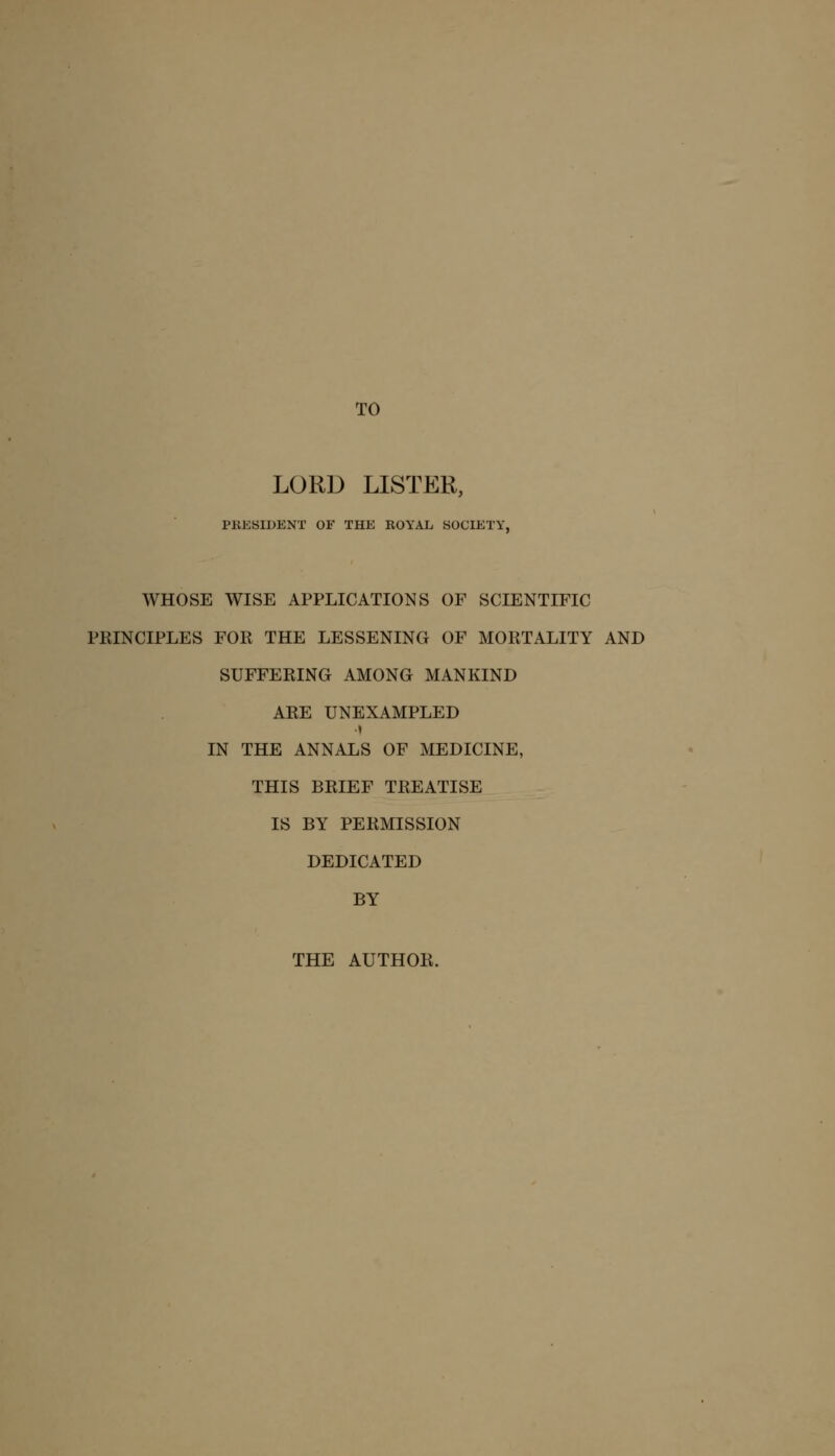 TO LORD LISTER, PRESIDENT OF THE ROYAL SOCIETY, WHOSE WISE APPLICATIONS OF SCIENTIFIC PRINCIPLES FOR THE LESSENING OF MORTALITY AND SUFFERING AMONG MANKIND ARE UNEXAMPLED IN THE ANNALS OF MEDICINE, THIS BRIEF TREATISE IS BY PERMISSION DEDICATED BY THE AUTHOR.