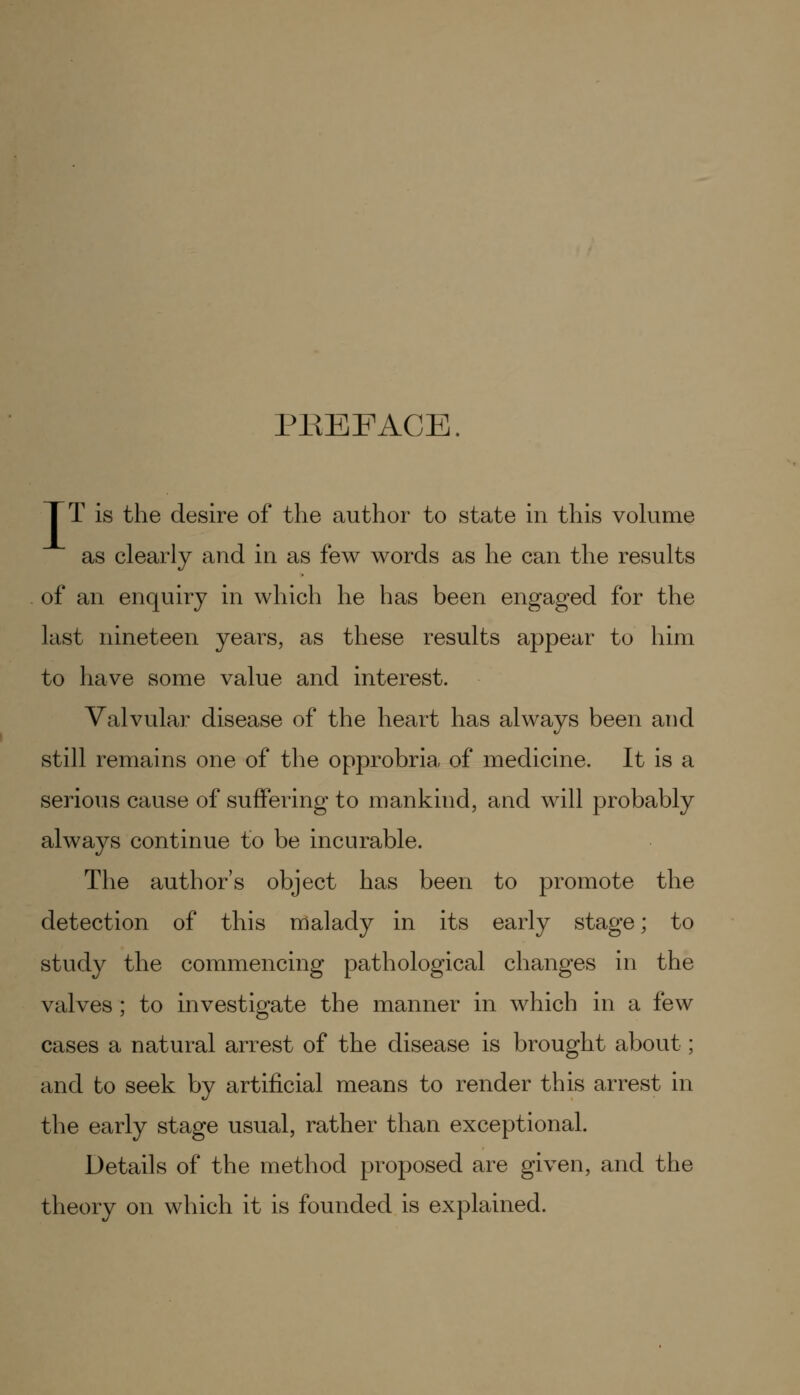 PBEFACE. TT is the desire of the author to state in this volume as clearly and in as few words as he can the results of an enquiry in which he has been engaged for the last nineteen years, as these results appear to him to have some value and interest. Valvular disease of the heart has always been and still remains one of the opprobria of medicine. It is a serious cause of suffering to mankind, and will probably always continue to be incurable. The author's object has been to promote the detection of this malady in its early stage; to study the commencing pathological changes in the valves; to investigate the manner in which in a few cases a natural arrest of the disease is brought about; and to seek by artificial means to render this arrest in the early stage usual, rather than exceptional. Details of the method proposed are given, and the theory on which it is founded is explained.