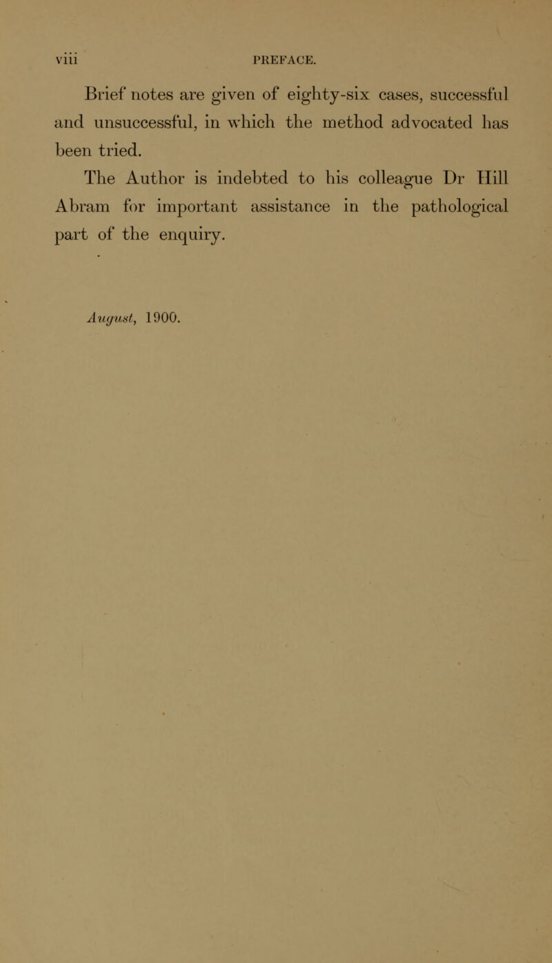 Vlll PREFACE. Brief notes are given of eighty-six cases, successful and unsuccessful, in which the method advocated has been tried. The Author is indebted to his colleague Dr Hill Abram for important assistance in the pathological part of the enquiry. August, 1900.