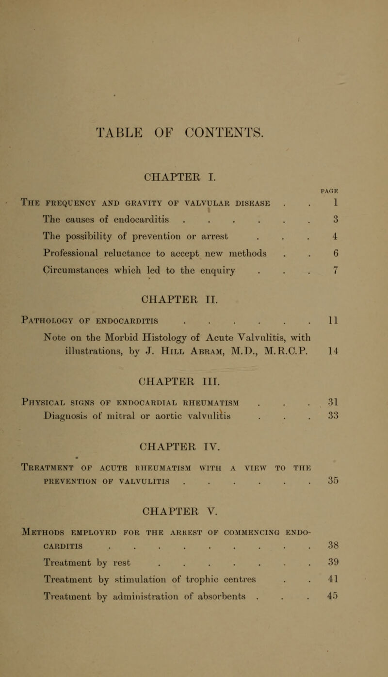 TABLE OF CONTENTS. CHAPTER I. PAGE The frequency and gravity of valvular disease . . 1 The causes of endocarditis ...... 3 The possibility of prevention or arrest ... 4 Professional reluctance to accept new methods . . 6 Circumstances which led to the enquiry ... 7 CHAPTER II. Pathology of endocarditis . . . . . .11 Note on the Morbid Histology of Acute Valvulitis, with illustrations, by J. Hill Abram, M.D., M.R.C.P. 14 CHAPTER III. Physical signs of endocardial rheumatism . . 31 Diagnosis of mitral or aortic valvulitis . . . 33 CHAPTER IV. Treatment of acute rheumatism with a view to the prevention of valvulitis 35 CHAPTER V. Methods employed for the arkest of commencing endo- carditis ......... 38 Treatment by rest ....... 39 Treatment by stimulation of trophic centres . . 41 Treatment by administration of absorbents . . . 45