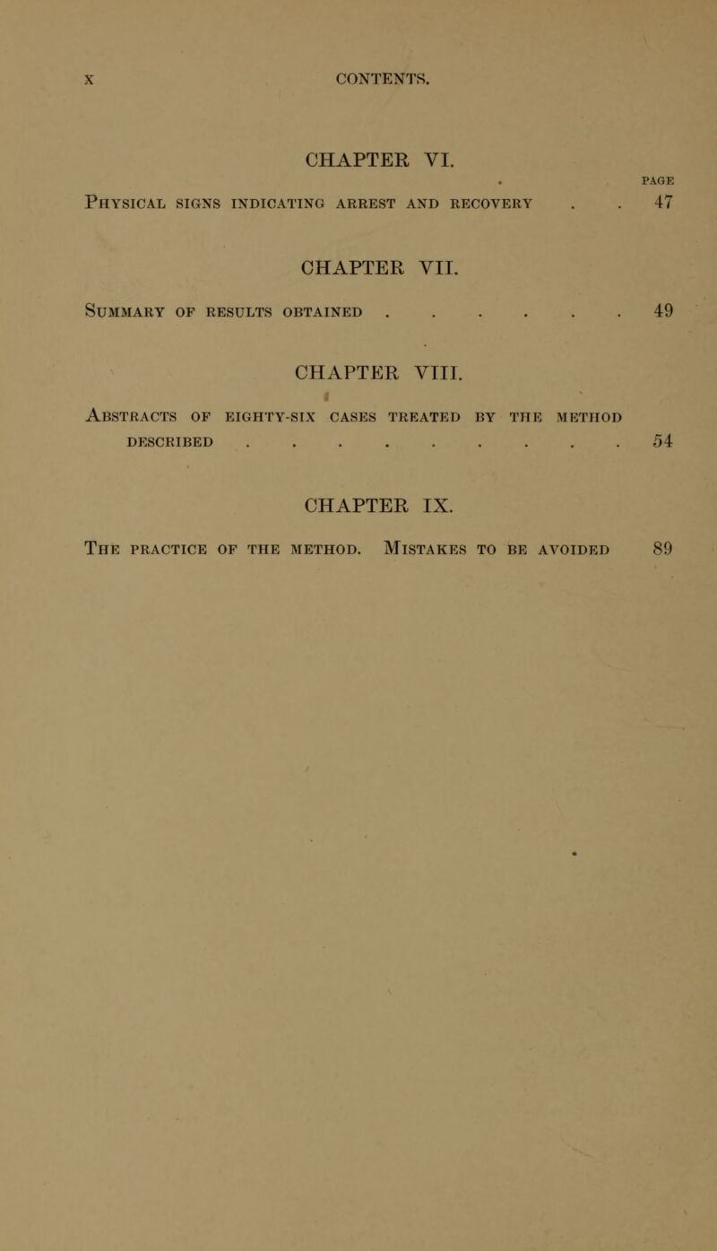 CONTENTS. CHAPTER VI. PAGE Physical signs indicating arrest and recovery . . 47 CHAPTER VII. Summary of results obtained 49 CHAPTER VIII. Abstracts of eighty-six cases treated by the method described 54 CHAPTER IX. The practice of the method. Mistakes to be avoided 89