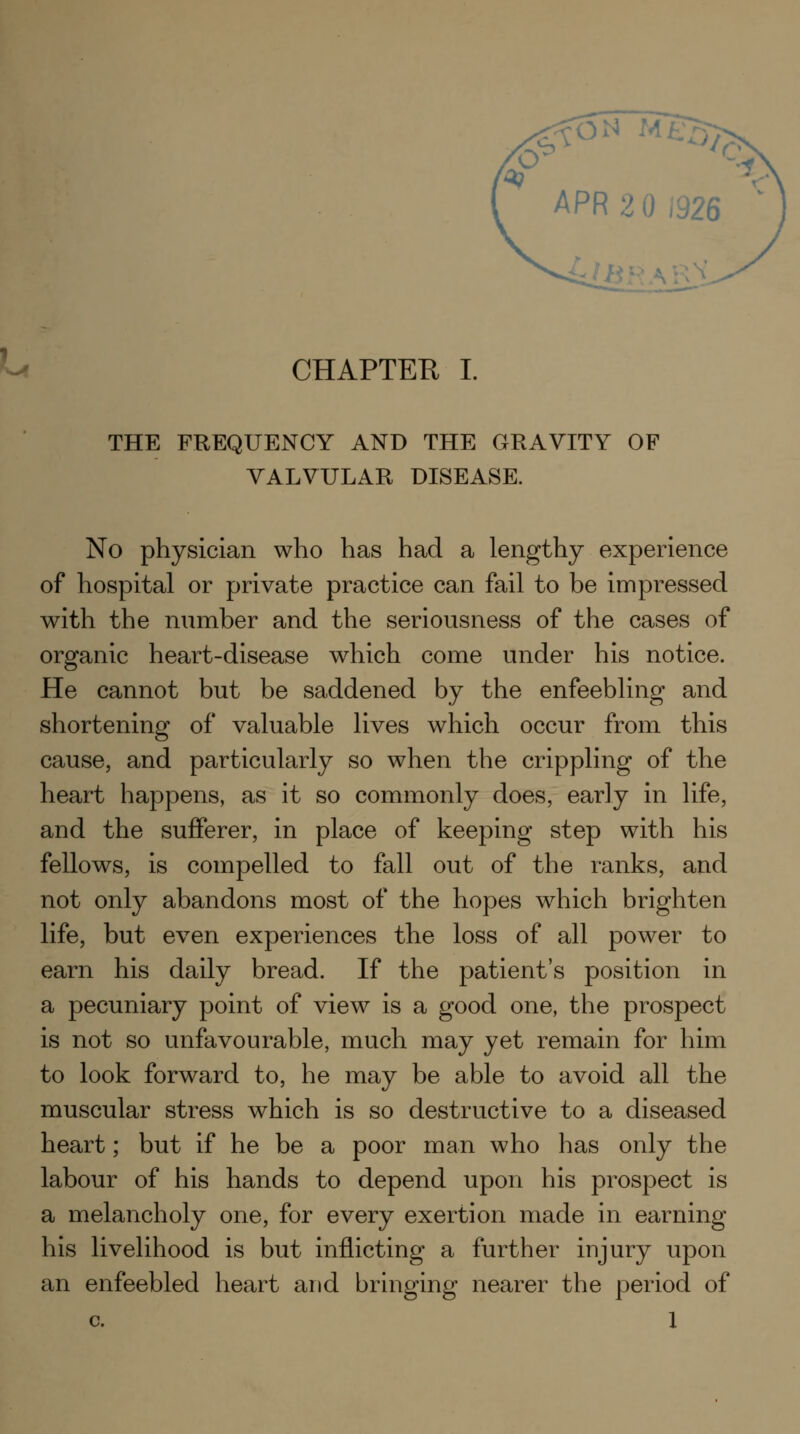 THE FREQUENCY AND THE GRAVITY OF VALVULAR DISEASE. No physician who has had a lengthy experience of hospital or private practice can fail to be impressed with the number and the seriousness of the cases of organic heart-disease which come under his notice. He cannot but be saddened by the enfeebling and shortening of valuable lives which occur from this cause, and particularly so when the crippling of the heart happens, as it so commonly does, early in life, and the sufferer, in place of keeping step with his fellows, is compelled to fall out of the ranks, and not only abandons most of the hopes which brighten life, but even experiences the loss of all power to earn his daily bread. If the patient's position in a pecuniary point of view is a good one, the prospect is not so unfavourable, much may yet remain for him to look forward to, he may be able to avoid all the muscular stress which is so destructive to a diseased heart; but if he be a poor man who has only the labour of his hands to depend upon his prospect is a melancholy one, for every exertion made in earning his livelihood is but inflicting a further injury upon an enfeebled heart and bringing nearer the period of c. 1