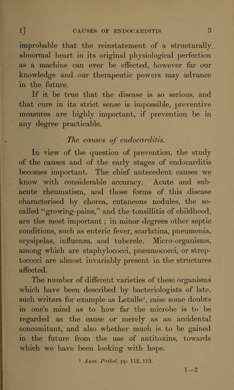 improbable that the reinstatement of a structurally abnormal heart in its original physiological perfection as a machine can ever be effected, however far our knowledge and our therapeutic powers may advance in the future. If it be true that the disease is so serious, and that cure in its strict sense is impossible, preventive measures are highly important, if prevention be in any degree practicable. The causes of endocarditis. In view of the question of prevention, the study of the causes and of the early stages of endocarditis becomes important. The chief antecedent causes we know with considerable accuracy. Acute and sub- acute rheumatism, and those forms of this disease characterised by chorea, cutaneous nodules, the so- called growing-pains, and the tonsillitis of childhood, are the most important; in minor degrees other septic conditions, such as enteric fever, scarlatina, pneumonia, erysipelas, influenza, and tubercle. Micro-organisms, among which are staphylococci, pneumococci, or strep- tococci are almost invariably present in the structures affected. The number of different varieties of these organisms which have been described by bacteriologists of late, such writers for example as Letulle1, raise some doubts in one's mind as to how far the microbe is to be regarded as the cause or merely as an accidental concomitant, and also whether much is to be gained in the future from the use of antitoxins, towards which we have been looking with hope. 1 Anat. Pathol, pp. 112, 113. 1—2