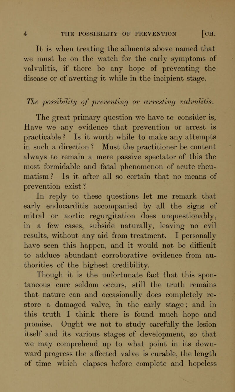 It is when treating the ailments above named that we must be on the watch for the early symptoms of valvulitis, if there be any hope of preventing the disease or of averting it while in the incipient stage. The possibility of preventing or arresting valvulitis. The great primary question we have to consider is, Have we any evidence that prevention or arrest is practicable ? Is it worth while to make any attempts in such a direction ? Must the practitioner be content always to remain a mere passive spectator of this the most formidable and fatal phenomenon of acute rheu- matism ? Is it after all so certain that no means of prevention exist ? In reply to these questions let me remark that early endocarditis accompanied by all the signs of mitral or aortic regurgitation does unquestionably, in a few cases, subside naturally, leaving no evil results, without any aid from treatment. I personally have seen this happen, and it would not be difficult to adduce abundant corroborative evidence from au- thorities of the highest credibility. Though it is the unfortunate fact that this spon- taneous cure seldom occurs, still the truth remains that nature can and occasionally does completely re- store a damaged valve, in the early stage; and in this truth I think there is found much hope and promise. Ought we not to study carefully the lesion itself and its various stages of development, so that we may comprehend up to what point in its down- ward progress the affected valve is curable, the length of time which elapses before complete and hopeless