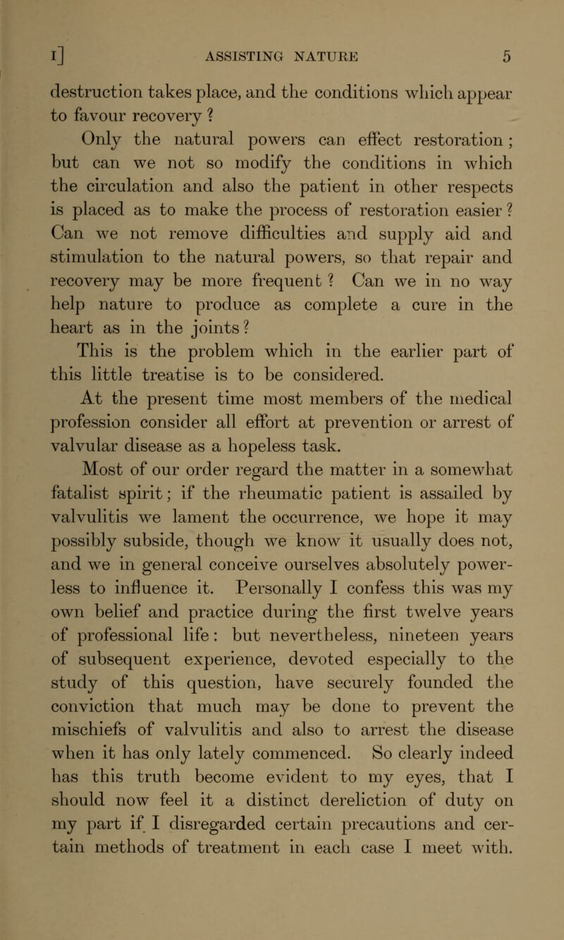 destruction takes place, and the conditions which appear to favour recovery ? Only the natural powers can effect restoration; but can we not so modify the conditions in which the circulation and also the patient in other respects is placed as to make the process of restoration easier ? Can we not remove difficulties and supply aid and stimulation to the natural powers, so that repair and recovery may be more frequent ? Can we in no way help nature to produce as complete a cure in the heart as in the joints? This is the problem which in the earlier part of this little treatise is to be considered. At the present time most members of the medical profession consider all effort at prevention or arrest of valvular disease as a hopeless task. Most of our order regard the matter in a somewhat fatalist spirit; if the rheumatic patient is assailed by valvulitis we lament the occurrence, we hope it may possibly subside, though we know it usually does not, and we in general conceive ourselves absolutely power- less to influence it. Personally I confess this was my own belief and practice during the first twelve years of professional life: but nevertheless, nineteen years of subsequent experience, devoted especially to the study of this question, have securely founded the conviction that much may be done to prevent the mischiefs of valvulitis and also to arrest the disease when it has only lately commenced. So clearly indeed has this truth become evident to my eyes, that I should now feel it a distinct dereliction of duty on my part if I disregarded certain precautions and cer- tain methods of treatment in each case I meet with.