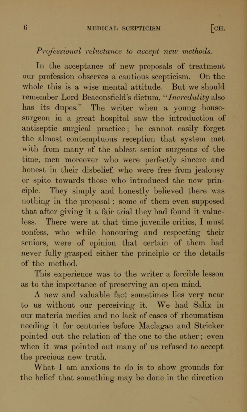 Professional reluctance to accept neiv methods. In the acceptance of new proposals of treatment our profession observes a cautious scepticism. On the whole this is a wise mental attitude. But we should remember Lord Beaconsfield's dictum, Incredulity also has its dupes. The writer when a young house- surgeon in a great hospital saw the introduction of antiseptic surgical practice; he cannot easily forget the almost contemptuous reception that system met with from many of the ablest senior surgeons of the time, men moreover who were perfectly sincere and honest in their disbelief, who were free from jealousy or spite towards those who introduced the new prin- ciple. They simply and honestly believed there was nothing in the proposal; some of them even supposed that after giving it a fair trial they had found it value- less. There w^ere at that time juvenile critics, I must confess, who while honouring and respecting their seniors, were of opinion that certain of them had never fully grasped either the principle or the details of the method. This experience was to the writer a forcible lesson as to the importance of preserving an open mind. A new and valuable fact sometimes lies very near to us without our perceiving it. We had Salix in our materia medica and no lack of cases of rheumatism needing it for centuries before Maclagan and Strieker pointed out the relation of the one to the other; even when it was pointed out many of us refused to accept the precious new truth. What I am anxious to do is to show grounds for the belief that something may be done in the direction