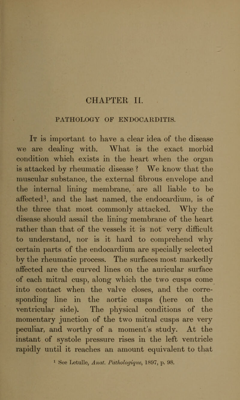 PATHOLOGY OF ENDOCARDITIS. It is important to have a clear idea of the disease we are dealing with. What is the exact morbid condition which exists in the heart when the organ is attacked by rheumatic disease ? We know that the muscular substance, the external fibrous envelope and the internal lining membrane, are all liable to be affected1, and the last named, the endocardium, is of the three that most commonly attacked. Why the disease should assail the lining membrane of the heart rather than that of the vessels it is not very difficult to understand, nor is it hard to comprehend why certain parts of the endocardium are specially selected by the rheumatic process. The surfaces most markedly affected are the curved lines on the auricular surface of each mitral cusp, along which the two cusps come into contact when the valve closes, and the corre- sponding line in the aortic cusps (here on the ventricular side). The physical conditions of the momentary junction of the two mitral cusps are very peculiar, and worthy of a moment's study. At the instant of systole pressure rises in the left ventricle rapidly until it reaches an amount equivalent to that 1 See Letulle, Anat. Pathologique, 1897, p. 98.