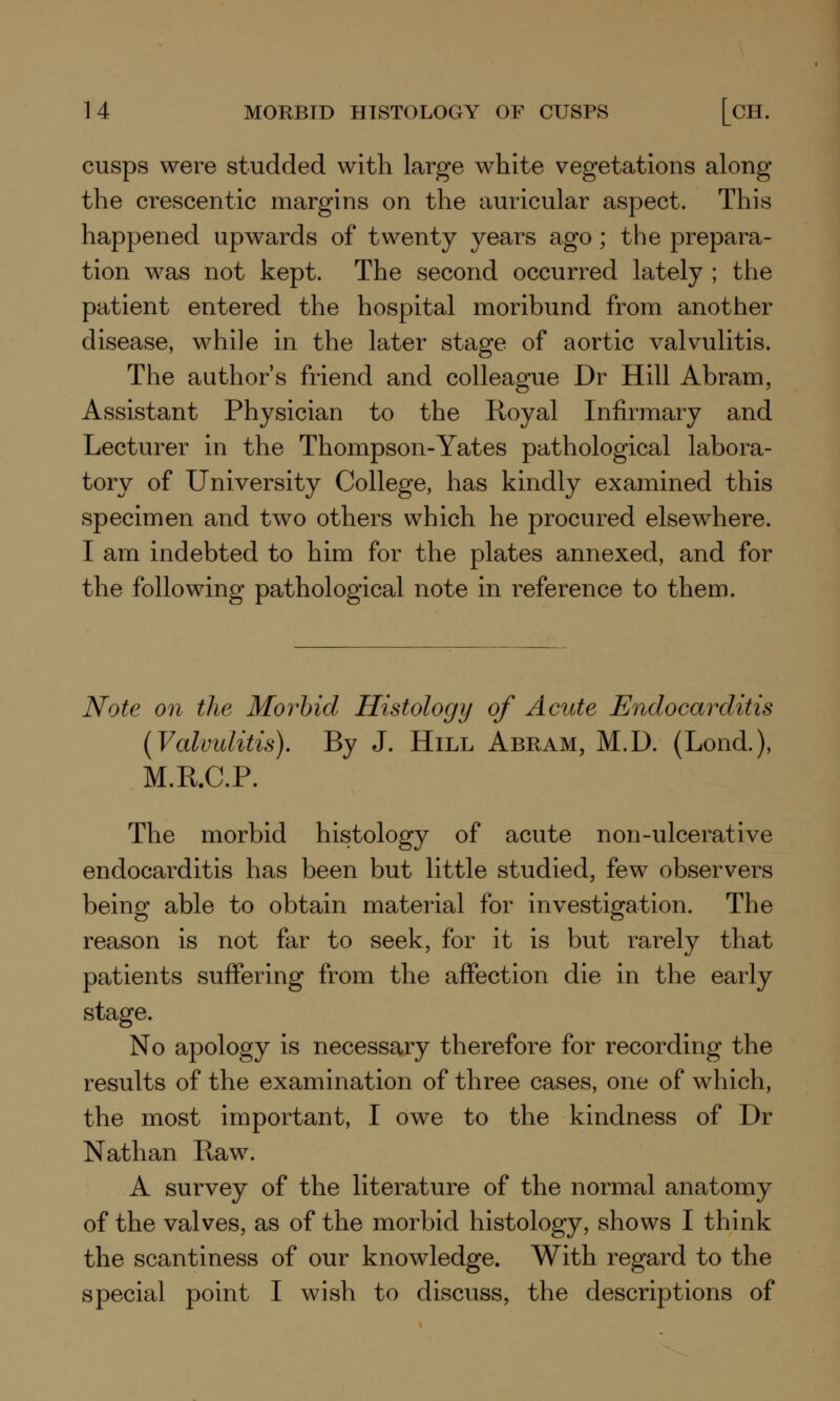 cusps were studded with large white vegetations along the crescentic margins on the auricular aspect. This happened upwards of twenty years ago; the prepara- tion was not kept. The second occurred lately ; the patient entered the hospital moribund from another disease, while in the later stage of aortic valvulitis. The author's friend and colleague Dr Hill Abram, Assistant Physician to the Royal Infirmary and Lecturer in the Thompson-Yates pathological labora- tory of University College, has kindly examined this specimen and two others which he procured elsewhere. I am indebted to him for the plates annexed, and for the following pathological note in reference to them. Note on the Morbid Histology of Acute Endocarditis {Valvulitis). By J. Hill Abram, M.D. (Lond.), M.R.C.P. The morbid histology of acute n on-ulcerative endocarditis has been but little studied, few observers being able to obtain material for investigation. The reason is not far to seek, for it is but rarely that patients suffering from the affection die in the early stage. No apology is necessary therefore for recording the results of the examination of three cases, one of which, the most important, I owe to the kindness of Dr Nathan Raw. A survey of the literature of the normal anatomy of the valves, as of the morbid histology, shows I think the scantiness of our knowledge. With regard to the special point I wish to discuss, the descriptions of