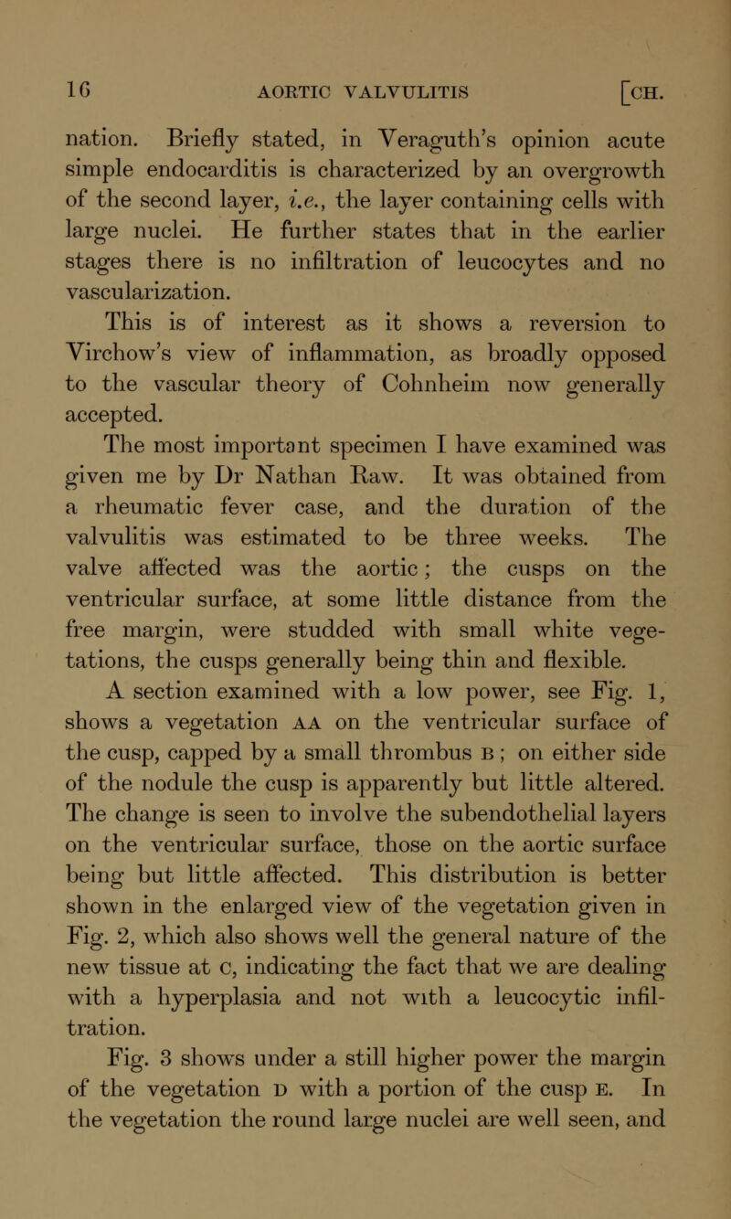 1G AORTIC VALVULITIS [CH. nation. Briefly stated, in Veraguth's opinion acute simple endocarditis is characterized by an overgrowth of the second layer, i.e., the layer containing cells with large nuclei. He further states that in the earlier stages there is no infiltration of leucocytes and no vascularization. This is of interest as it shows a reversion to Virchow's view of inflammation, as broadly opposed to the vascular theory of Cohnheim now generally accepted. The most important specimen I have examined was given me by Dr Nathan Raw. It was obtained from a rheumatic fever case, and the duration of the valvulitis was estimated to be three weeks. The valve affected was the aortic; the cusps on the ventricular surface, at some little distance from the free margin, were studded with small white vege- tations, the cusps generally being thin and flexible. A section examined with a low power, see Fig. 1, shows a vegetation aa on the ventricular surface of the cusp, capped by a small thrombus B ; on either side of the nodule the cusp is apparently but little altered. The change is seen to involve the subendothelial layers on the ventricular surface, those on the aortic surface being but little affected. This distribution is better shown in the enlarged view of the vegetation given in Fig. 2, which also shows well the general nature of the new tissue at c, indicating the fact that we are dealing with a hyperplasia and not with a leucocytic infil- tration. Fig. 3 shows under a still higher power the margin of the vegetation d with a portion of the cusp e. In the vegetation the round large nuclei are well seen, and