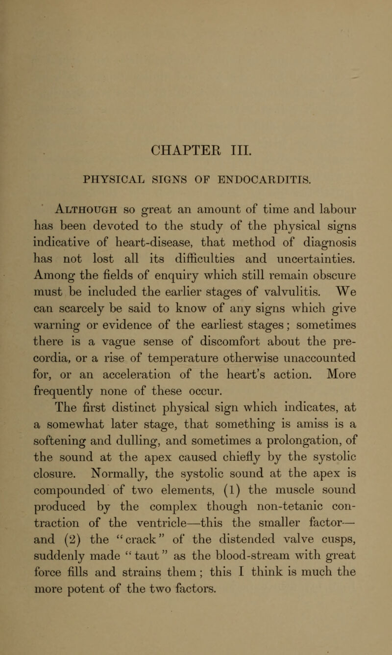 CHAPTER III. PHYSICAL SIGNS OF ENDOCARDITIS. Although so great an amount of time and labour has been devoted to the study of the physical signs indicative of heart-disease, that method of diagnosis has not lost all its difficulties and uncertainties. Among the fields of enquiry which still remain obscure must be included the earlier stages of valvulitis. We can scarcely be said to know of any signs which give warning or evidence of the earliest stages; sometimes there is a vague sense of discomfort about the pre- cordia, or a rise of temperature otherwise unaccounted for, or an acceleration of the heart's action. More frequently none of these occur. The first distinct physical sign which indicates, at a somewhat later stage, that something is amiss is a softening and dulling, and sometimes a prolongation, of the sound at the apex caused chiefly by the systolic closure. Normally, the systolic sound at the apex is compounded of two elements, (l) the muscle sound produced by the complex though non-tetanic con- traction of the ventricle—this the smaller factor— and (2) the crack of the distended valve cusps, suddenly made  taut as the blood-stream with great force fills and strains them; this I think is much the more potent of the two factors.