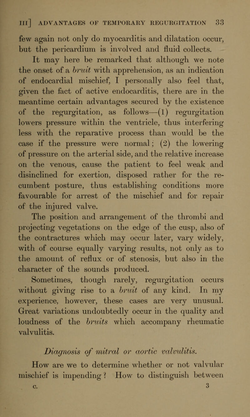 few again not only do myocarditis and dilatation occur, but the pericardium is involved and fluid collects. It may here be remarked that although we note the onset of a bruit with apprehension, as an indication of endocardial mischief, I personally also feel that, given the fact of active endocarditis, there are in the meantime certain advantages secured by the existence of the regurgitation, as follows—(l) regurgitation lowers pressure within the ventricle, thus interfering less with the reparative process than would be the case if the pressure were normal; (2) the lowering of pressure on the arterial side, and the relative increase on the venous, cause the patient to feel weak and disinclined for exertion, disposed rather for the re- cumbent posture, thus establishing conditions more favourable for arrest of the mischief and for repair of the injured valve. The position and arrangement of the thrombi and projecting vegetations on the edge of the cusp, also of the contractures which may occur later, vary widely, with of course equally varying results, not only as to the amount of reflux or of stenosis, but also in the character of the sounds produced. Sometimes, though rarely, regurgitation occurs without giving rise to a bruit of any kind. In my experience, however, these cases are very unusual. Great variations undoubtedly occur in the quality and loudness of the bruits which accompany rheumatic valvulitis. Diagnosis of mitral or aortic valvulitis. How are we to determine whether or not valvular mischief is impending? How to distinguish between c. 3