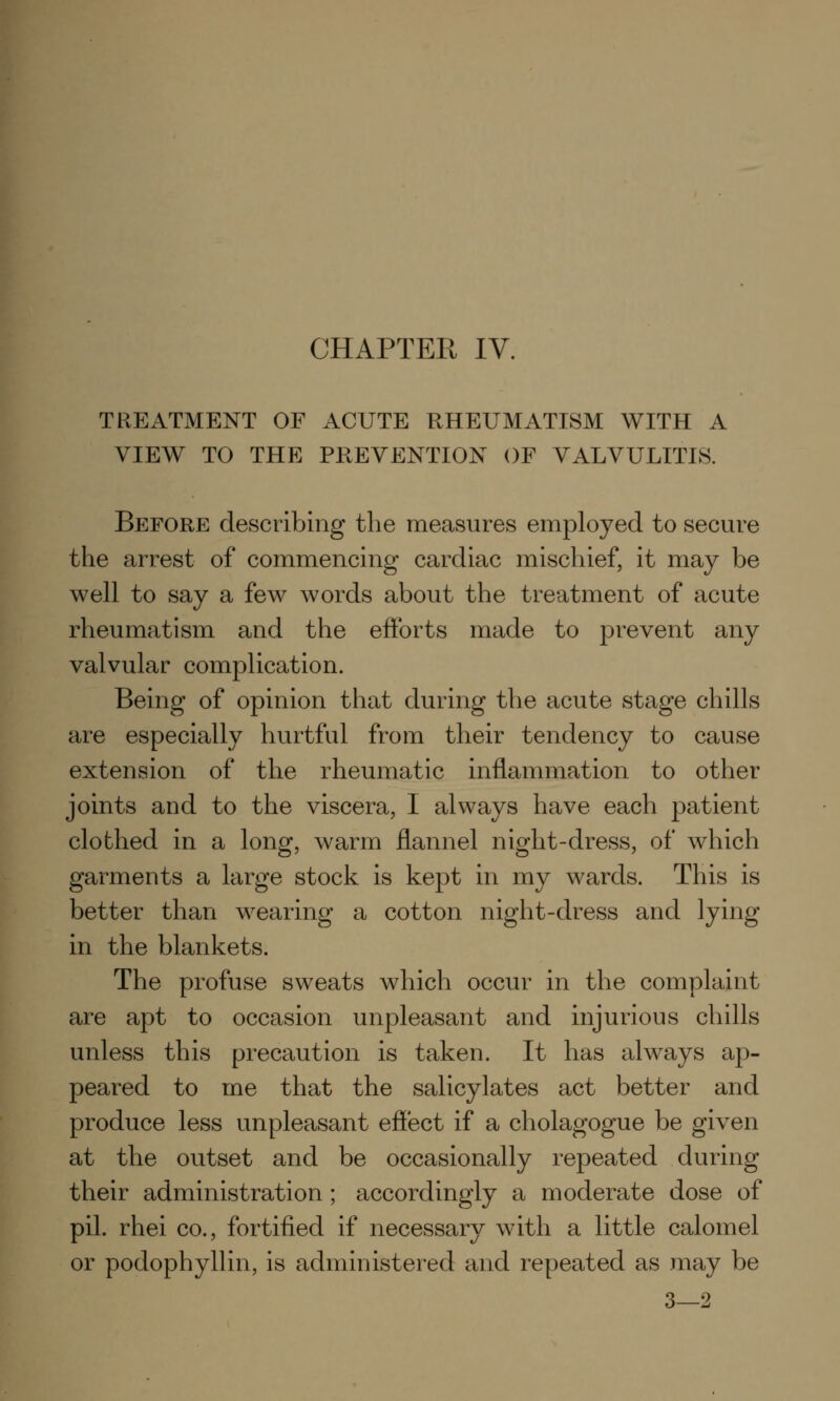 TREATMENT OF ACUTE RHEUMATISM WITH A VIEW TO THE PREVENTION OF VALVULITIS. Before describing the measures employed to secure the arrest of commencing cardiac mischief, it may be well to say a few words about the treatment of acute rheumatism and the efforts made to prevent any valvular complication. Being of opinion that during the acute stage chills are especially hurtful from their tendency to cause extension of the rheumatic inflammation to other joints and to the viscera, I always have each patient clothed in a long, warm flannel night-dress, of which garments a large stock is kept in my wards. This is better than wearing a cotton night-dress and lying in the blankets. The profuse sweats which occur in the complaint are apt to occasion unpleasant and injurious chills unless this precaution is taken. It has always ap- peared to me that the salicylates act better and produce less unpleasant effect if a cholagogue be given at the outset and be occasionally repeated during their administration ; accordingly a moderate dose of pil. rhei co., fortified if necessary with a little calomel or podophyllin, is administered and repeated as may be 3—2