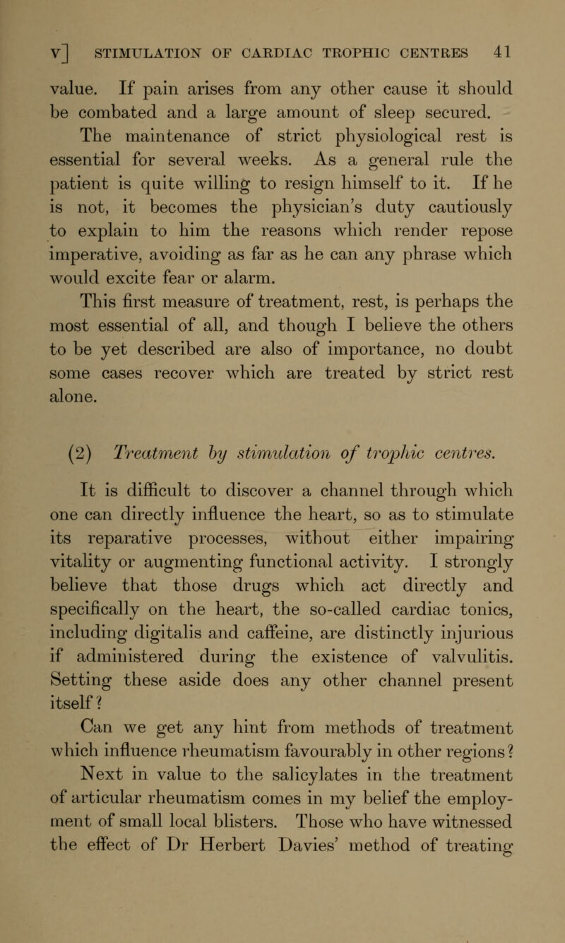 value. If pain arises from any other cause it should be combated and a large amount of sleep secured. The maintenance of strict physiological rest is essential for several weeks. As a general rule the patient is quite willing to resign himself to it. If he is not, it becomes the physician's duty cautiously to explain to him the reasons which render repose imperative, avoiding as far as he can any phrase which would excite fear or alarm. This first measure of treatment, rest, is perhaps the most essential of all, and though I believe the others to be yet described are also of importance, no doubt some cases recover which are treated by strict rest alone. (2) Treatment by stimulation of trophic centres. It is difficult to discover a channel through which one can directly influence the heart, so as to stimulate its reparative processes, without either impairing vitality or augmenting functional activity. I strongly believe that those drugs which act directly and specifically on the heart, the so-called cardiac tonics, including digitalis and caffeine, are distinctly injurious if administered during the existence of valvulitis. Setting these aside does any other channel present itself? Can we get any hint from methods of treatment which influence rheumatism favourably in other regions? Next in value to the salicylates in the treatment of articular rheumatism comes in my belief the employ- ment of small local blisters. Those who have witnessed the effect of Dr Herbert Da vies' method of treating