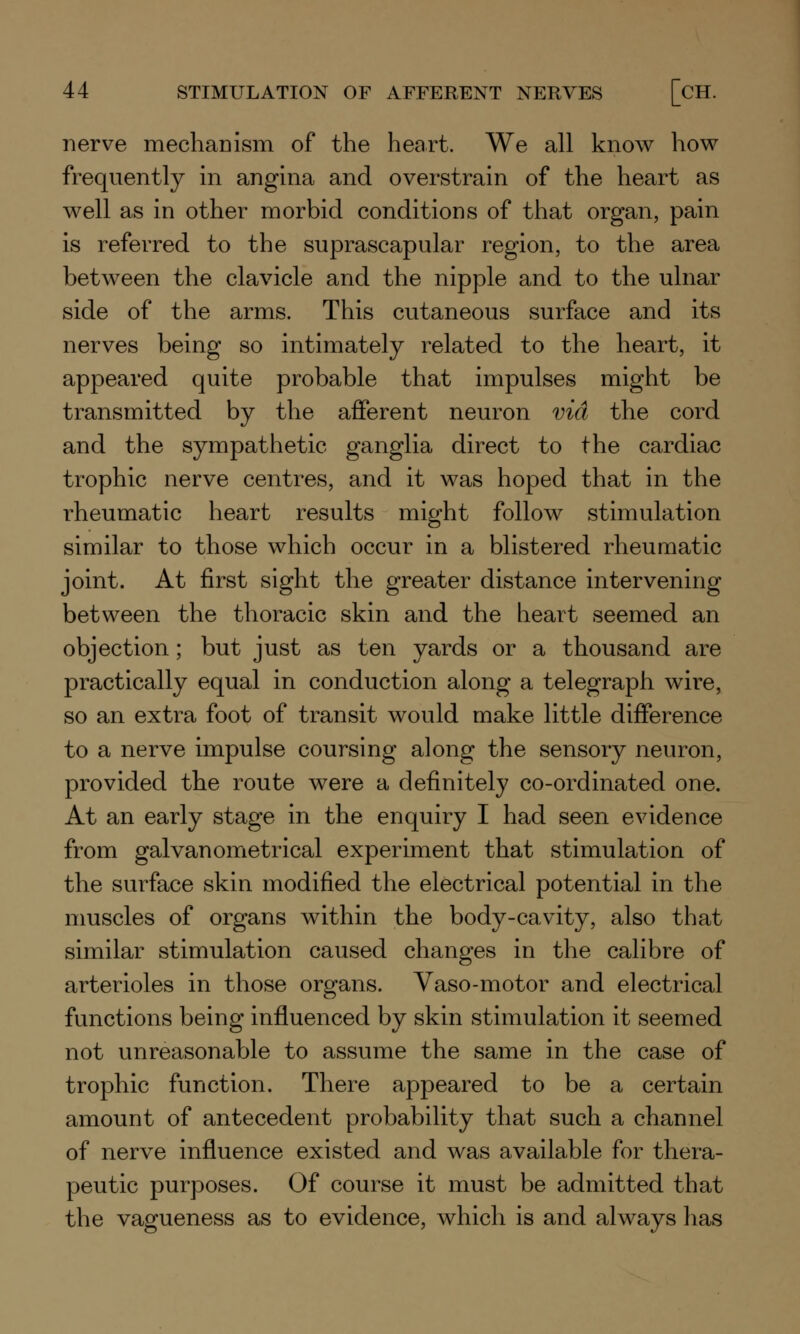 nerve mechanism of the heart. We all know how frequently in angina and overstrain of the heart as well as in other morbid conditions of that organ, pain is referred to the suprascapular region, to the area between the clavicle and the nipple and to the ulnar side of the arms. This cutaneous surface and its nerves being so intimately related to the heart, it appeared quite probable that impulses might be transmitted by the afferent neuron via the cord and the sympathetic ganglia direct to the cardiac trophic nerve centres, and it was hoped that in the rheumatic heart results might follow stimulation similar to those which occur in a blistered rheumatic joint. At first sight the greater distance intervening between the thoracic skin and the heart seemed an objection; but just as ten yards or a thousand are practically equal in conduction along a telegraph wire, so an extra foot of transit would make little difference to a nerve impulse coursing along the sensory neuron, provided the route were a definitely co-ordinated one. At an early stage in the enquiry I had seen evidence from galvanometrical experiment that stimulation of the surface skin modified the electrical potential in the muscles of organs within the body-cavity, also that similar stimulation caused changes in the calibre of arterioles in those organs. Vaso-motor and electrical functions being influenced by skin stimulation it seemed not unreasonable to assume the same in the case of trophic function. There appeared to be a certain amount of antecedent probability that such a channel of nerve influence existed and was available for thera- peutic purposes. Of course it must be admitted that the vagueness as to evidence, which is and always has