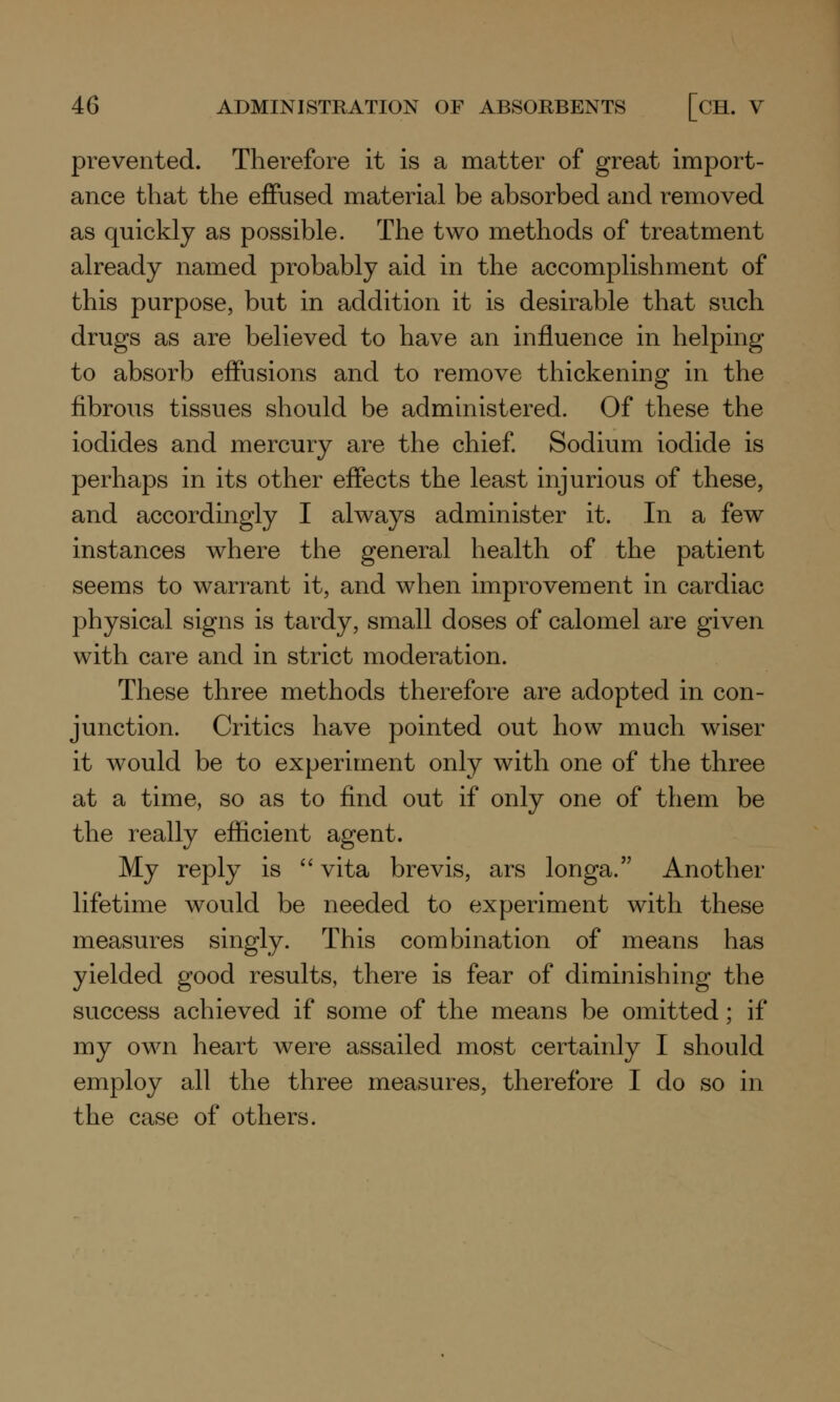 prevented. Therefore it is a matter of great import- ance that the effused material be absorbed and removed as quickly as possible. The two methods of treatment already named probably aid in the accomplishment of this purpose, but in addition it is desirable that such drugs as are believed to have an influence in helping to absorb effusions and to remove thickening in the fibrous tissues should be administered. Of these the iodides and mercury are the chief. Sodium iodide is perhaps in its other effects the least injurious of these, and accordingly I always administer it. In a few instances where the general health of the patient seems to warrant it, and when improvement in cardiac physical signs is tardy, small doses of calomel are given with care and in strict moderation. These three methods therefore are adopted in con- junction. Critics have pointed out how much wiser it would be to experiment only with one of the three at a time, so as to find out if only one of them be the really efficient agent. My reply is  vita brevis, ars longa. Another lifetime would be needed to experiment with these measures singly. This combination of means has yielded good results, there is fear of diminishing the success achieved if some of the means be omitted; if my own heart were assailed most certainly I should employ all the three measures, therefore I do so in the case of others.
