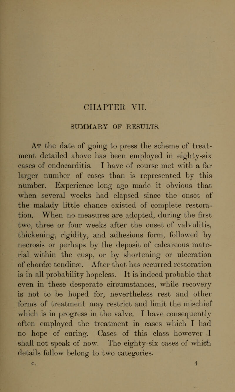 SUMMARY OF RESULTS. At the date of going to press the scheme of treat- ment detailed above has been employed in eighty-six cases of endocarditis. I have of course met with a far larger number of cases than is represented by this number. Experience long ago made it obvious that when several weeks had elapsed since the onset of the malady little chance existed of complete restora- tion. When no measures are adopted, during the first two, three or four weeks after the onset of valvulitis, thickening, rigidity, and adhesions form, followed by necrosis or perhaps by the deposit of calcareous mate- rial within the cusp, or by shortening or ulceration of chordae tendinae. After that has occurred restoration is in all probability hopeless. It is indeed probable that even in these desperate circumstances, while recovery is not to be hoped for, nevertheless rest and other forms of treatment may restrict and limit the mischief which is in progress in the valve. I have consequently often employed the treatment in cases which I had no hope of curing. Cases of this class however I shall not speak of now. The eighty-six cases of which details follow belong to two categories. c. 4