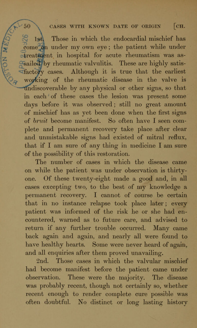 CASES WITH KNOWN DATE OF ORIGIN [CH. Those in which the endocardial mischief has come ^in under my own eye ; the patient while under treatment in hospital for acute rheumatism was as- by rheumatic valvulitis. These are highly satis- factory cases. Although it is true that the earliest working of the rheumatic disease in the valve is [iscoverable by any physical or other signs, so that in each of these cases the lesion was present some days before it was observed; still no great amount of mischief has as yet been done when the first signs of bruit become manifest. So often have I seen com- plete and permanent recovery take place after clear and unmistakable signs had existed of mitral reflux, that if I am sure of any thing in medicine I am sure of the possibility of this restoration. The number of cases in which the disease came on while the patient was under observation is thirty- one. Of these twenty-eight made a good and, in all cases excepting two, to the best of my knowledge a permanent recovery. I cannot of course be certain that in no instance relapse took place later; every patient was informed of the risk he or she had en- countered, warned as to future care, and advised to return if any further trouble occurred. Many came back again and again, and nearly all were found to have healthy hearts. Some were never heard of again, and all enquiries after them proved unavailing. 2nd. Those cases in which the valvular mischief had become manifest before the patient came under observation. These were the majority. The disease was probably recent, though not certainly so, whether recent enough to render complete cure possible was often doubtful. No distinct or long lasting history