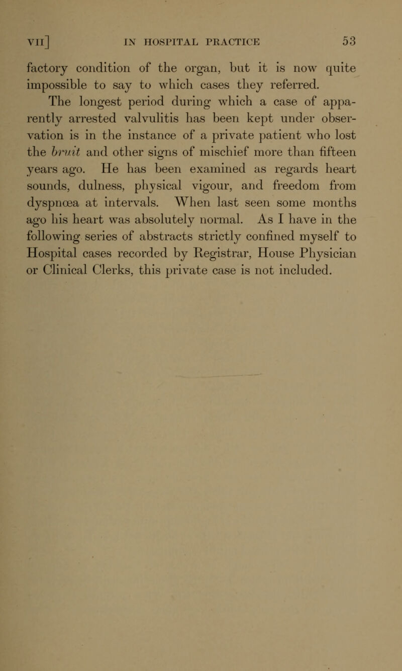 factory condition of the organ, but it is now quite impossible to say to which cases they referred. The longest period during which a case of appa- rently arrested valvulitis has been kept under obser- vation is in the instance of a private patient who lost the bruit and other signs of mischief more than fifteen years ago. He has been examined as regards heart sounds, dulness, physical vigour, and freedom from dyspnoea at intervals. When last seen some months ago his heart was absolutely normal. As I have in the following series of abstracts strictly confined myself to Hospital cases recorded by Registrar, House Physician or Clinical Clerks, this private case is not included.
