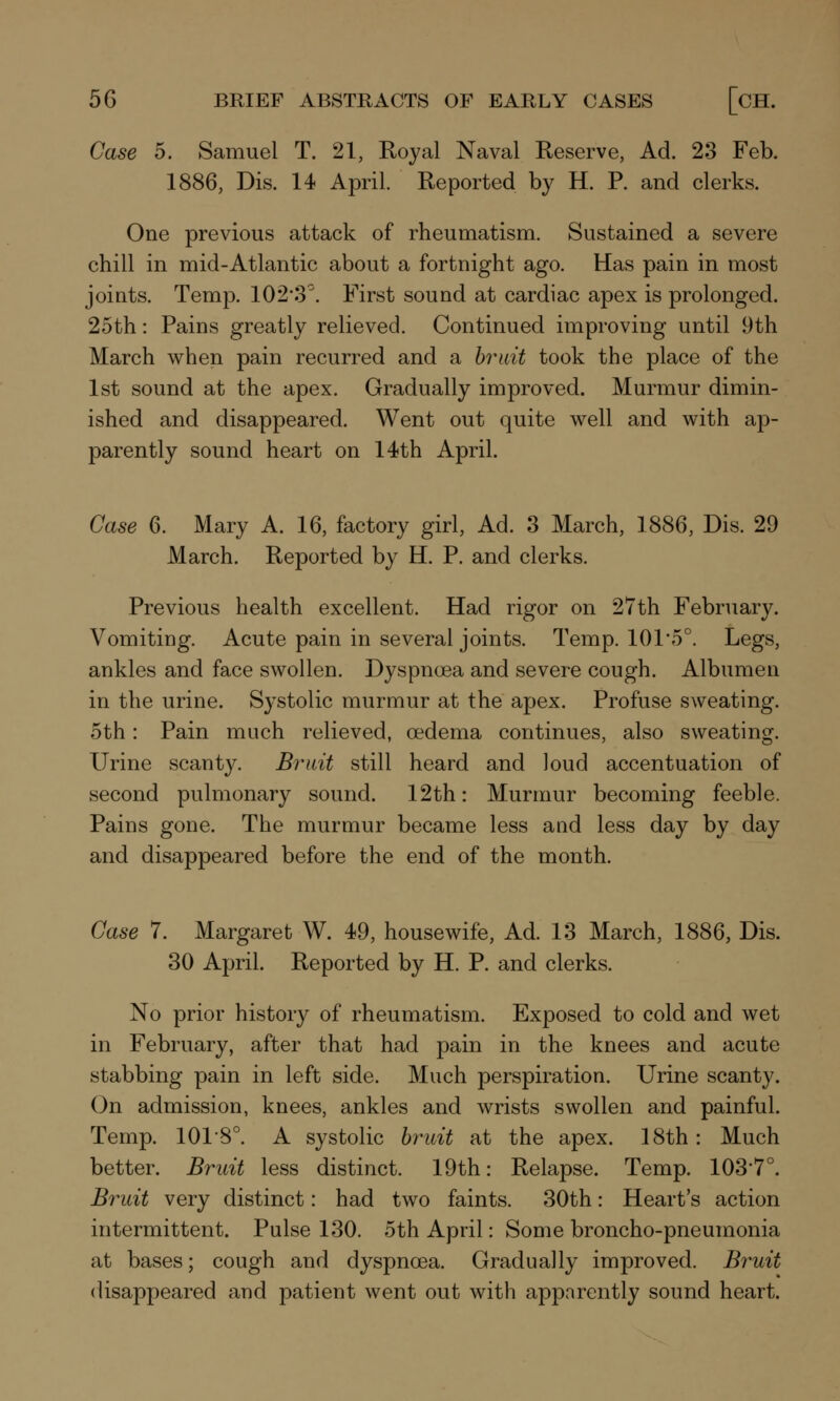 Case 5. Samuel T. 21, Royal Naval Reserve, Ad. 23 Feb. 1886, Dis. 14 April. Reported by H. P. and clerks. One previous attack of rheumatism. Sustained a severe chill in mid-Atlantic about a fortnight ago. Has pain in most joints. Temp. 102-3°. First sound at cardiac apex is prolonged. 25th: Pains greatly relieved. Continued improving until 9th March when pain recurred and a bruit took the place of the 1st sound at the apex. Gradually improved. Murmur dimin- ished and disappeared. Went out quite well and with ap- parently sound heart on 14th April. Case 6. Mary A. 16, factory girl, Ad. 3 March, 1886, Dis. 29 March. Reported by H. P. and clerks. Previous health excellent. Had rigor on 27th February. Vomiting. Acute pain in several joints. Temp. 101*5°. Legs, ankles and face swollen. Dyspnoea and severe cough. Albumen in the urine. Systolic murmur at the apex. Profuse sweating. 5th: Pain much relieved, oedema continues, also sweating. Urine scanty. Bruit still heard and loud accentuation of second pulmonary sound. 12th: Murmur becoming feeble. Pains gone. The murmur became less and less day by day and disappeared before the end of the month. Case 7. Margaret W. 49, housewife, Ad. 13 March, 1886, Dis. 30 April. Reported by H. P. and clerks. No prior history of rheumatism. Exposed to cold and wet in February, after that had pain in the knees and acute stabbing pain in left side. Much perspiration. Urine scanty. On admission, knees, ankles and wrists swollen and painful. Temp. 101-8°. A systolic bruit at the apex. 18th: Much better. Bruit less distinct. 19th: Relapse. Temp. 103'7°. Bruit very distinct: had two faints. 30th: Heart's action intermittent. Pulse 130. 5th April: Some broncho-pneumonia at bases; cough and dyspnoea. Gradually improved. Bruit disappeared and patient went out with apparently sound heart.