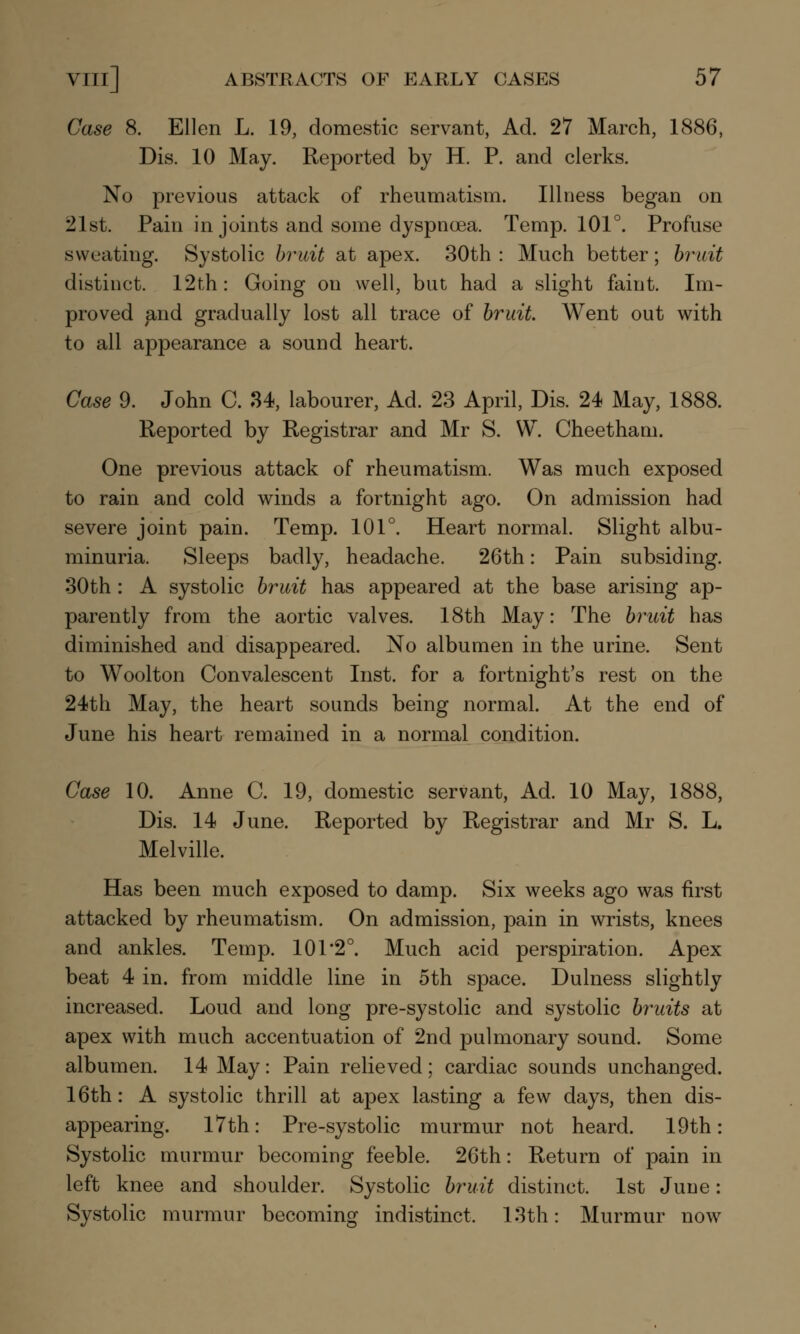 Case 8. Ellen L. 19, domestic servant, Ad. 27 March, 1886, Dis. 10 May. Reported by H. P. and clerks. No previous attack of rheumatism. Illness began on 21st. Pain in joints and some dyspnoea. Temp. 101°. Profuse sweating. Systolic bruit at apex. 30th : Much better; bruit distinct. 12th: Going on well, but had a slight faint. Im- proved and gradually lost all trace of bruit. Went out with to all appearance a sound heart. Case 9. John C. 34, labourer, Ad. 23 April, Dis. 24 May, 1888. Reported by Registrar and Mr S. W. Cheetham. One previous attack of rheumatism. Was much exposed to rain and cold winds a fortnight ago. On admission had severe joint pain. Temp. 101°. Heart normal. Slight albu- minuria. Sleeps badly, headache. 26th: Pain subsiding. 30th : A systolic bruit has appeared at the base arising ap- parently from the aortic valves. 18th May: The bruit has diminished and disappeared. No albumen in the urine. Sent to Woolton Convalescent Inst, for a fortnight's rest on the 24th May, the heart sounds being normal. At the end of June his heart remained in a normal condition. Case 10. Anne C. 19, domestic servant, Ad. 10 May, 1888, Dis. 14 June. Reported by Registrar and Mr S. L. Melville. Has been much exposed to damp. Six weeks ago was first attacked by rheumatism. On admission, pain in wrists, knees and ankles. Temp. 101*2°. Much acid perspiration. Apex beat 4 in. from middle line in 5th space. Dulness slightly increased. Loud and long pre-systolic and systolic bruits at apex with much accentuation of 2nd pulmonary sound. Some albumen. 14 May: Pain relieved; cardiac sounds unchanged. 16th: A systolic thrill at apex lasting a few days, then dis- appearing. 17th: Pre-systolic murmur not heard. 19th: Systolic murmur becoming feeble. 26th: Return of pain in left knee and shoulder. Systolic bruit distinct. 1st June: Systolic murmur becoming indistinct. 13th: Murmur now