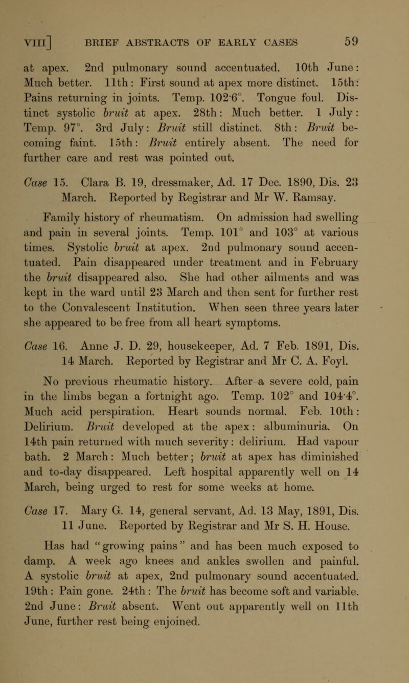 at apex. 2nd pulmonary sound accentuated. 10th June: Much better. 11th: First sound at apex more distinct. 15th: Pains returning in joints. Temp. 1026°. Tongue foul. Dis- tinct systolic bruit at apex. 28th: Much better. 1 July: Temp. 97°. 3rd July: Bruit still distinct. 8th: Bruit be- coming faint. 15th: Bruit entirely absent. The need for further care and rest was pointed out. Case 15. Clara B. 19, dressmaker, Ad. 17 Dec. 1890, Dis. 23 March. Reported by Registrar and Mr W. Ramsay. Family history of rheumatism. On admission had swelling and pain in several joints. Temp. 101° and 103° at various times. Systolic bruit at apex. 2nd pulmonary sound accen- tuated. Pain disappeared under treatment and in February the bruit disappeared also. She had other ailments and was kept in the ward until 23 March and then sent for further rest to the Convalescent Institution. When seen three years later she appeared to be free from all heart symptoms. Case 16. Anne J. D. 29, housekeeper, Ad. 7 Feb. 1891, Dis. 14 March. Reported by Registrar and Mr C. A. Foyl. No previous rheumatic history. After a severe cold, pain in the limbs began a fortnight ago. Temp. 102° and 104-4°. Much acid perspiration. Heart sounds normal. Feb. 10th: Delirium. Bruit developed at the apex: albuminuria. On 14th pain returned with much severity: delirium. Had vapour bath. 2 March: Much better; bruit at apex has diminished and to-day disappeared. Left hospital apparently well on 14 March, being urged to rest for some weeks at home. Case 17. Mary G. 14, general servant, Ad. 13 May, 1891, Dis. 11 June. Reported by Registrar and Mr S. H. House. Has had growing pains and has been much exposed to damp. A week ago knees and ankles swollen and painful. A systolic bruit at apex, 2nd pulmonary sound accentuated. 19th : Pain gone. 24th : The bruit has become soft and variable. 2nd June: Bruit absent. Went out apparently well on 11th June, further rest being enjoined.