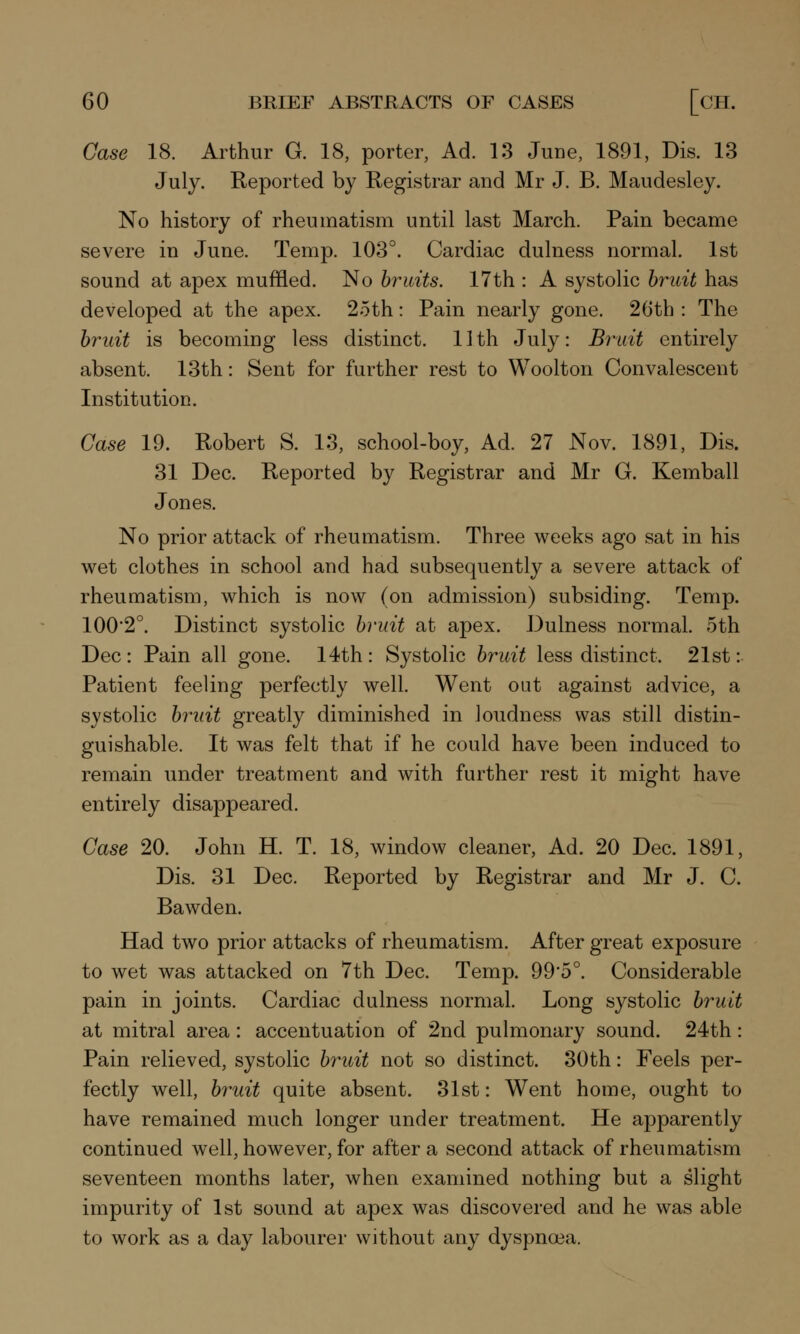 Case 18. Arthur G. 18, porter, Ad. 13 June, 1891, Dis. 13 July. Reported by Registrar and Mr J. B. Maudesley. No history of rheumatism until last March. Pain became severe in June. Temp. 103°. Cardiac dulness normal. 1st sound at apex muffled. No bruits. 17th : A systolic bruit has developed at the apex. 25th: Pain nearly gone. 26th : The bruit is becoming less distinct. 11th July: Bruit entirely absent. 13th: Sent for further rest to Woolton Convalescent Institution. Case 19. Robert S. 13, school-boy, Ad. 27 Nov. 1891, Dis. 31 Dec. Reported by Registrar and Mr G. Kemball Jones. No prior attack of rheumatism. Three weeks ago sat in his wet clothes in school and had subsequently a severe attack of rheumatism, which is now (on admission) subsiding. Temp. 100'2°. Distinct systolic bruit at apex. Dulness normal. 5th Dec: Pain all gone. 14th : Systolic bruit less distinct. 21st: Patient feeling perfectly well. Went out against advice, a systolic bruit greatly diminished in loudness was still distin- guishable. It was felt that if he could have been induced to remain under treatment and with further rest it might have entirely disappeared. Case 20. John H. T. 18, window cleaner, Ad. 20 Dec. 1891, Dis. 31 Dec. Reported by Registrar and Mr J. C. Bawden. Had two prior attacks of rheumatism. After great exposure to wet was attacked on 7th Dec. Temp. 99*5°. Considerable pain in joints. Cardiac dulness normal. Long systolic bruit at mitral area: accentuation of 2nd pulmonary sound. 24th: Pain relieved, systolic bruit not so distinct. 30th: Feels per- fectly well, bruit quite absent. 31st: Went home, ought to have remained much longer under treatment. He apparently continued well, however, for after a second attack of rheumatism seventeen months later, when examined nothing but a slight impurity of 1st sound at apex was discovered and he was able to work as a day labourer without any dyspnoea.