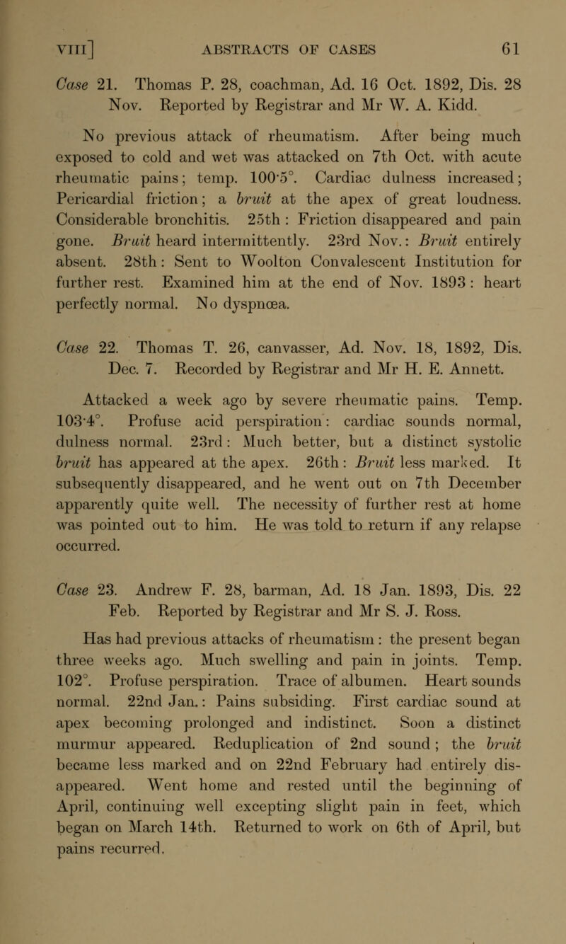 Case 21. Thomas P. 28, coachman, Ad. 16 Oct. 1892, Dis. 28 Nov. Reported by Registrar and Mr W. A. Kidd. No previous attack of rheumatism. After being much exposed to cold and wet was attacked on 7th Oct. with acute rheumatic pains; temp. 100*5°. Cardiac dulness increased; Pericardial friction; a bruit at the apex of great loudness. Considerable bronchitis. 25th : Friction disappeared and pain gone. Bruit heard intermittently. 23rd Nov.: Bruit entirely absent. 28th: Sent to Woolton Convalescent Institution for further rest. Examined him at the end of Nov. 1893 : heart perfectly normal. No dyspnoea. Case 22. Thomas T. 26, canvasser, Ad. Nov. 18, 1892, Dis. Dec. 7. Recorded by Registrar and Mr H. E. Annett. Attacked a week ago by severe rheumatic pains. Temp. 103'4°. Profuse acid perspiration: cardiac sounds normal, dulness normal. 23rd: Much better, but a distinct systolic bruit has appeared at the apex. 26 th: Bruit less mar Iced. It subsequently disappeared, and he went out on 7th December apparently quite well. The necessity of further rest at home was pointed out to him. He was told to return if any relapse occurred. Case 23. Andrew F. 28, barman, Ad. 18 Jan. 1893, Dis. 22 Feb. Reported by Registrar and Mr S. J. Ross. Has had previous attacks of rheumatism : the present began three weeks ago. Much swelling and pain in joints. Temp. 102°. Profuse perspiration. Trace of albumen. Heart sounds normal. 22nd Jan.: Pains subsiding. First cardiac sound at apex becoming prolonged and indistinct. Soon a distinct murmur appeared. Reduplication of 2nd sound; the bruit became less marked and on 22nd February had entirely dis- appeared. Went home and rested until the beginning of April, continuing well excepting slight pain in feet, which began on March 14th. Returned to work on 6th of April, but pains recurred.