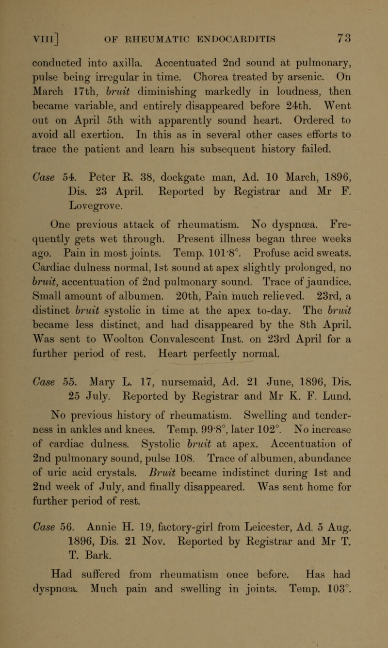 conducted into axilla. Accentuated 2nd sound at pulmonary, pulse being irregular in time. Chorea treated by arsenic. On March 17th, bruit diminishing markedly in loudness, then became variable, and entirely disappeared before 24th. Went out on April oth with apparently sound heart. Ordered to avoid all exertion. In this as in several other cases efforts to trace the patient and learn his subsequent history failed. Case 54. Peter R. 38, dockgate man, Ad. 10 March, 1896, Dis. 23 April. Reported by Registrar and Mr F. Lovegrove. One previous attack of rheumatism. No dyspnoea. Fre- quently gets wet through. Present illness began three weeks ago. Pain in most joints. Temp. 101 8°. Profuse acid sweats. Cardiac dulness normal, 1st sound at apex slightly prolonged, no bruit, accentuation of 2nd pulmonary sound. Trace of jaundice. Small amount of albumen. 20th, Pain much relieved. 23rd, a distinct bruit systolic in time at the apex to-day. The bruit became less distinct, and had disappeared by the 8th April. Was sent to Woolton Convalescent Inst, on 23rd April for a further period of rest. Heart perfectly normal. Case 55. Mary L. 17, nursemaid, Ad. 21 June, 1896, Dis. 25 July. Reported by Registrar and Mr K. F. Lund. No previous history of rheumatism. Swelling and tender- ness in ankles and knees. Temp. 99*8°, later 102°. No increase of cardiac dulness. Systolic bruit at apex. Accentuation of 2nd pulmonary sound, pulse 108. Trace of albumen, abundance of uric acid crystals. Bruit became indistinct during 1st and 2nd week of July, and finally disappeared. Was sent home for further period of rest. Case 56. Annie H. 19, factory-girl from Leicester, Ad. 5 Aug. 1896, Dis. 21 Nov. Reported by Registrar and Mr T. T. Bark. Had suffered from rheumatism once before. Has had dyspnoea. Much pain and swelling in joints. Temp. 103°.