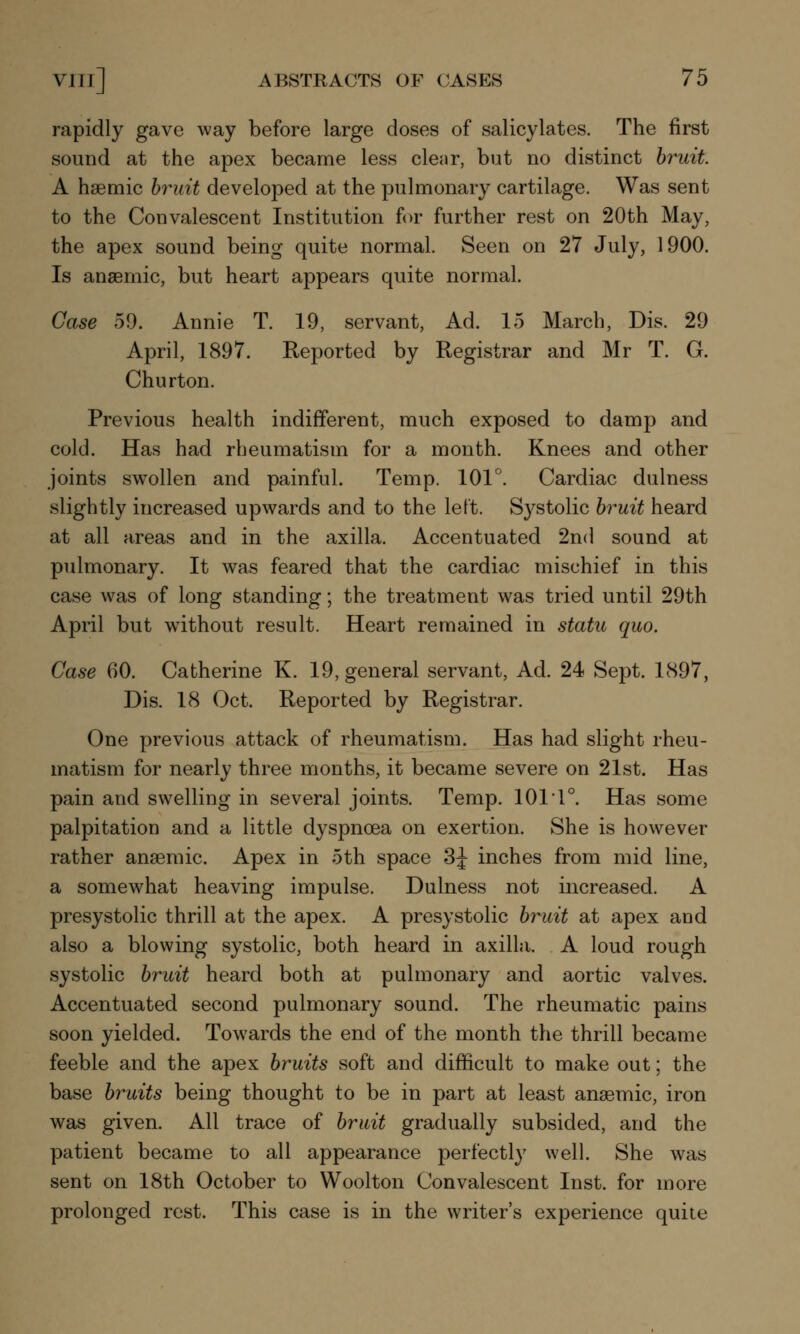 rapidly gave way before large doses of salicylates. The first sound at the apex became less clear, but no distinct bruit. A hsemic bruit developed at the pulmonary cartilage. Was sent to the Convalescent Institution for further rest on 20th May, the apex sound being quite normal. Seen on 27 July, 1900. Is anaemic, but heart appears quite normal. Case 59. Annie T. 19, servant, Ad. 15 March, Dis. 29 April, 1897. Reported by Registrar and Mr T. G. Churton. Previous health indifferent, much exposed to damp and cold. Has had rheumatism for a month. Knees and other joints swollen and painful. Temp. 101°. Cardiac dulness slightly increased upwards and to the left. Systolic bruit heard at all areas and in the axilla. Accentuated 2nd sound at pulmonary. It was feared that the cardiac mischief in this case was of long standing; the treatment was tried until 29th April but wuthout result. Heart remained in statu quo. Case 60. Catherine K. 19, general servant, Ad. 24 Sept. 1897, Dis. 18 Oct. Reported by Registrar. One previous attack of rheumatism. Has had slight rheu- matism for nearly three months, it became severe on 21st. Has pain and swelling in several joints. Temp. 101 1°. Has some palpitation and a little dyspnoea on exertion. She is however rather anaemic. Apex in 5th space 3J inches from mid line, a somewhat heaving impulse. Dulness not increased. A presystolic thrill at the apex. A presystolic bruit at apex and also a blowing systolic, both heard in axilla. A loud rough systolic bruit heard both at pulmonary and aortic valves. Accentuated second pulmonary sound. The rheumatic pains soon yielded. Towards the end of the month the thrill became feeble and the apex bruits soft and difficult to make out; the base bruits being thought to be in part at least anaemic, iron was given. All trace of bruit gradually subsided, and the patient became to all appearance perfectly well. She was sent on 18th October to Woolton Convalescent Inst, for more prolonged rest. This case is in the writer's experience quite