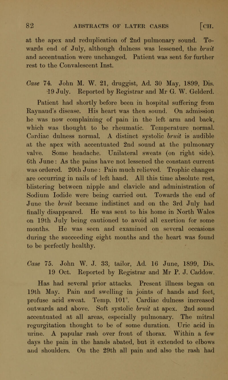 at the apex and reduplication of 2nd pulmonary sound. To- wards end of July, although dulness was lessened, the bruit and accentuation were unchanged. Patient was sent for further rest to the Convalescent Inst. Case 74. John M. W. 21, druggist, Ad. 30 May, 1899, Dis. -19 July. Reported by Registrar and Mr G. W. Gelderd. Patient had shortly before been in hospital suffering from Raynaud's disease. His heart was then sound. On admission he was now complaining of pain in the left arm and back, which was thought to be rheumatic. Temperature normal. Cardiac dulness normal. A distinct systolic bruit is audible at the apex with accentuated 2nd sound at the pulmonary valve. Some headache. Unilateral sweats (on right side). 6th June: As the pains have not lessened the constant current was ordered. 20th June : Pain much relieved. Trophic changes are occurring in nails of left hand. All this time absolute rest, blistering between nipple and clavicle and administration of Sodium Iodide were being carried out. Towards the end of June the bruit became indistinct and on the 3rd July had finally disappeared. He was sent to his home in North Wales on 19th July being cautioned to avoid all exertion for some months. He was seen and examined on several occasions during the succeeding eight months and the heart was found to be perfectly healthy. Case 75. John W. J. 33, tailor, Ad. 16 June, 1899, Dis. 19 Oct. Reported by Registrar and Mr P. J. Caddow. Has had several prior attacks. Present illness began on 19th May. Pain and swelling in joints of hands and feet, profuse acid sweat. Temp. 101°. Cardiac dulness increased outwards and above. Soft systolic bruit at apex. 2nd sound accentuated at all areas, especially pulmonary. The mitral regurgitation thought to be of some duration. Uric acid in urine. A papular rash over front of thorax. Within a few days the pain in the hands abated, but it extended to elbows and shoulders. On the 29th all pain and also the rash had