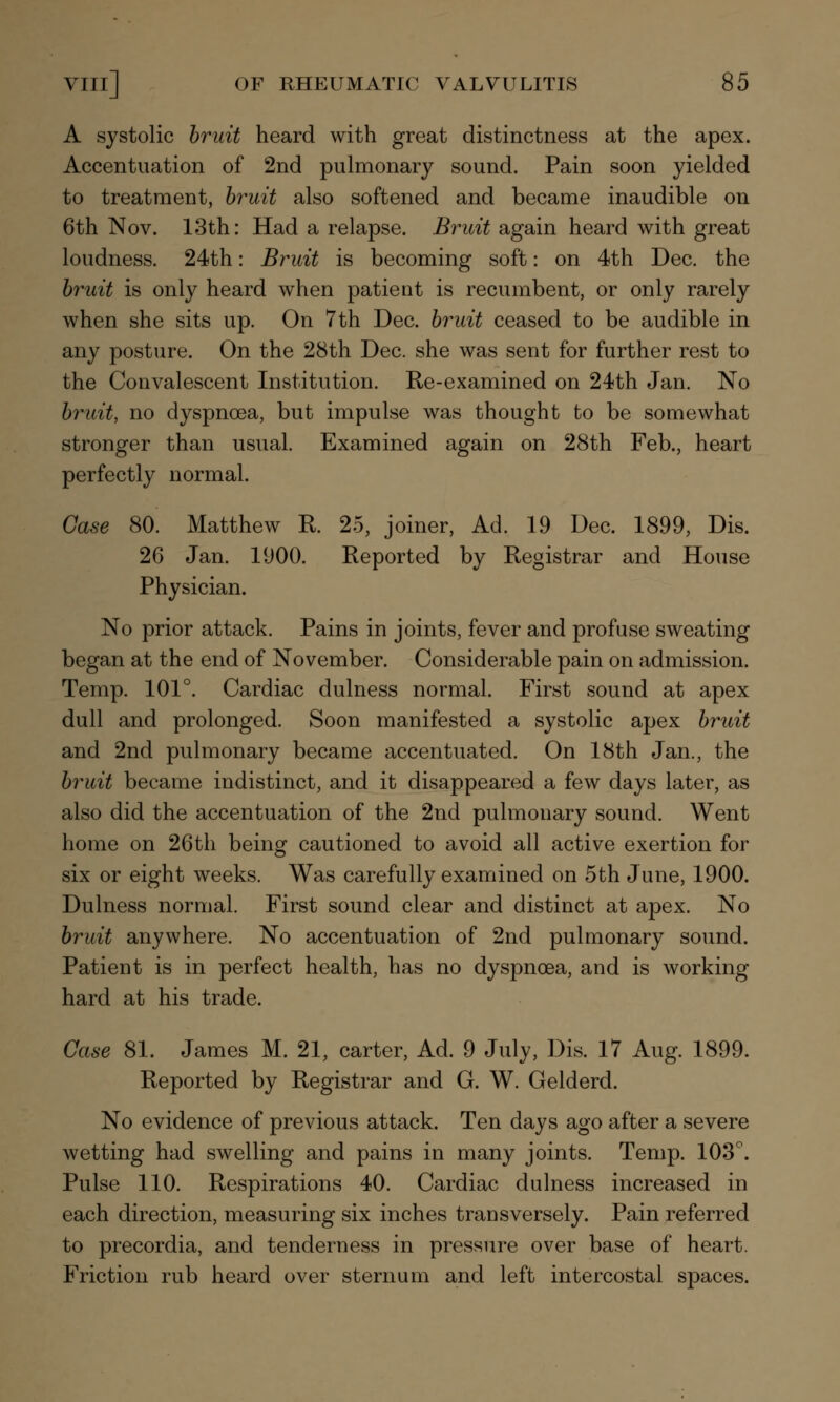 A systolic bruit heard with great distinctness at the apex. Accentuation of 2nd pulmonary sound. Pain soon yielded to treatment, bruit also softened and became inaudible on 6th Nov. 13th: Had a relapse. Bruit again heard with great loudness. 24th: Bruit is becoming soft: on 4th Dec. the bruit is only heard when patient is recumbent, or only rarely when she sits up. On 7th Dec. bruit ceased to be audible in any posture. On the 28th Dec. she was sent for further rest to the Convalescent Institution. Re-examined on 24th Jan. No bruit, no dyspnoea, but impulse was thought to be somewhat stronger than usual. Examined again on 28th Feb., heart perfectly normal. Case 80. Matthew R. 25, joiner, Ad. 19 Dec. 1899, Dis. 26 Jan. 1900. Reported by Registrar and House Physician. No prior attack. Pains in joints, fever and profuse sweating began at the end of November. Considerable pain on admission. Temp. 101°. Cardiac dulness normal. First sound at apex dull and prolonged. Soon manifested a systolic apex bruit and 2nd pulmonary became accentuated. On 18th Jan., the bruit became indistinct, and it disappeared a few days later, as also did the accentuation of the 2nd pulmonary sound. Went home on 26th being cautioned to avoid all active exertion for six or eight weeks. Was carefully examined on 5th June, 1900. Dulness normal. First sound clear and distinct at apex. No bruit anywhere. No accentuation of 2nd pulmonary sound. Patient is in perfect health, has no dyspnoea, and is working hard at his trade. Case 81. James M. 21, carter, Ad. 9 July, Dis. 17 Aug. 1899. Reported by Registrar and G. W. Gelderd. No evidence of previous attack. Ten days ago after a severe wetting had swelling and pains in many joints. Temp. 103°. Pulse 110. Respirations 40. Cardiac dulness increased in each direction, measuring six inches transversely. Pain referred to precordia, and tenderness in pressure over base of heart. Friction rub heard over sternum and left intercostal spaces.