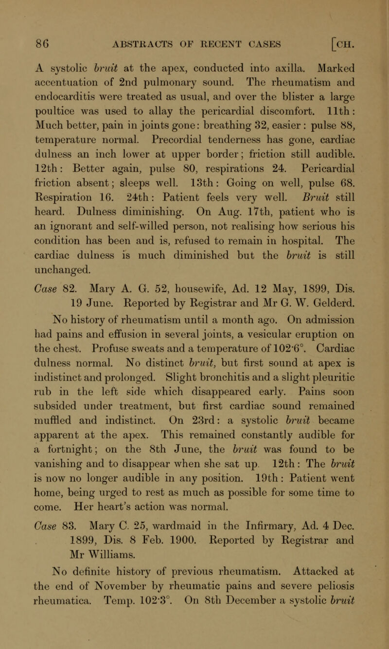 A systolic bruit at the apex, conducted into axilla. Marked accentuation of 2nd pulmonary sound. The rheumatism and endocarditis were treated as usual, and over the blister a large poultice was used to allay the pericardial discomfort. 11th: Much better, pain in joints gone: breathing 32, easier : pulse 88, temperature normal. Precordial tenderness has gone, cardiac dulness an inch lower at upper border; friction still audible. 12th: Better again, pulse 80, respirations 24. Pericardial friction absent; sleeps well. 13th: Going on well, pulse 68. Respiration 16. 24th: Patient feels very well. Bruit still heard. Dulness diminishing. On Aug. 17th, patient who is an ignorant and self-willed person, not realising how serious his condition has been and is, refused to remain in hospital. The cardiac dulness is much diminished but the bruit is still unchanged. Case 82. Mary A. G. 52, housewife, Ad. 12 May, 1899, Dis. 19 June. Reported by Registrar and Mr G. W. Gelderd. No history of rheumatism until a month ago. On admission had pains and effusion in several joints, a vesicular eruption on the chest. Profuse sweats and a temperature of 102'6°. Cardiac dulness normal. No distinct bruit, but first sound at apex is indistinct and prolonged. Slight bronchitis and a slight pleuritic rub in the left side which disappeared early. Pains soon subsided under treatment, but first cardiac sound remained muffled and indistinct. On 23rd: a systolic bruit became apparent at the apex. This remained constantly audible for a fortnight; on the 8th June, the bruit was found to be vanishing and to disappear when she sat up. 12th : The bruit is now no longer audible in any position. 19th : Patient went home, being urged to rest as much as possible for some time to come. Her heart's action was normal. Case 83. Mary C. 25, wardmaid in the Infirmary, Ad. 4 Dec. 1899, Dis. 8 Feb. 1900. Reported by Registrar and Mr Williams. No definite history of previous rheumatism. Attacked at the end of November by rheumatic pains and severe peliosis rheumatica. Temp. 102'3°. On 8th December a systolic bruit