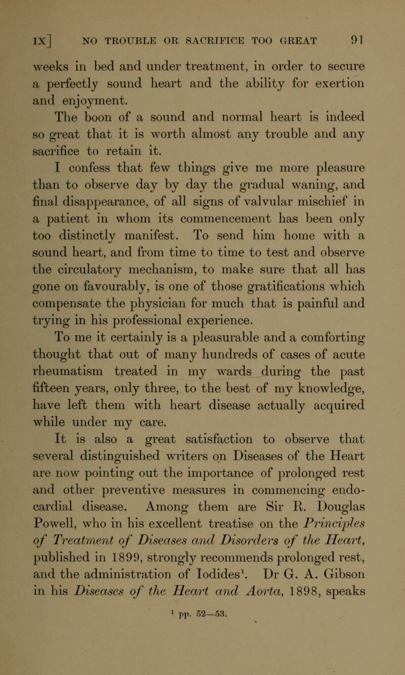 weeks in bed and under treatment, in order to secure a perfectly sound heart and the ability for exertion and enjoyment. The boon of a sound and normal heart is indeed so great that it is worth almost any trouble and any sacrifice to retain it. I confess that few things give me more pleasure than to observe day by day the gradual waning, and final disappearance, of all signs of valvular mischief in a patient in whom its commencement has been only too distinctly manifest. To send him home with a sound heart, and from time to time to test and observe the circulatory mechanism, to make sure that all has gone on favourably, is one of those gratifications which compensate the physician for much that is painful and trying in his professional experience. To me it certainly is a pleasurable and a comforting thought that out of many hundreds of cases of acute rheumatism treated in my wards during the past fifteen years, only three, to the best of my knowledge, have left them with heart disease actually acquired while under my care. It is also a great satisfaction to observe that several distinguished writers on Diseases of the Heart are now pointing out the importance of prolonged rest and other preventive measures in commencing endo- cardial disease. Among them are Sir E. Douglas Powell, who in his excellent treatise on the Principles of Treatment of Diseases and Disorders of the Heart, published in 1899, strongly recommends prolonged rest, and the administration of Iodides1. Dr G. A. Gibson in his Diseases of the Heart and Aorta, 1898, speaks 1 pp. 52—53.