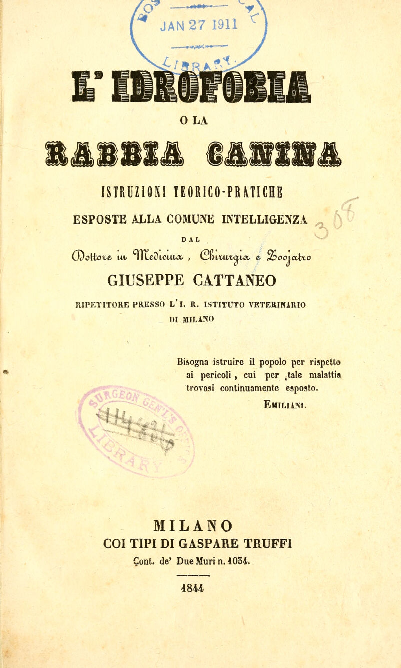 O —•*^*****—' T ^ JAN 27 1911 ^ OLA SBiis i&nir ISTRUZIOSI TEORICO-PRMICHE ESPOSTE ALLA COMUNE INTELLIGENZA DAL GIUSEPPE CATTANEO RIPETITORE PRESSO L'I. R. ISTITUTO VETERINARIO DI MILAIS'O Bisogna istruire il popolo per rispetto ai pericoli, cui per ^tale malattia trovasi continuamente esposto. Emiliani. I:-., MILANO COI TIPI DI GASPARE TRUFFI Cont. de' Due Muri n. 1034. 4844