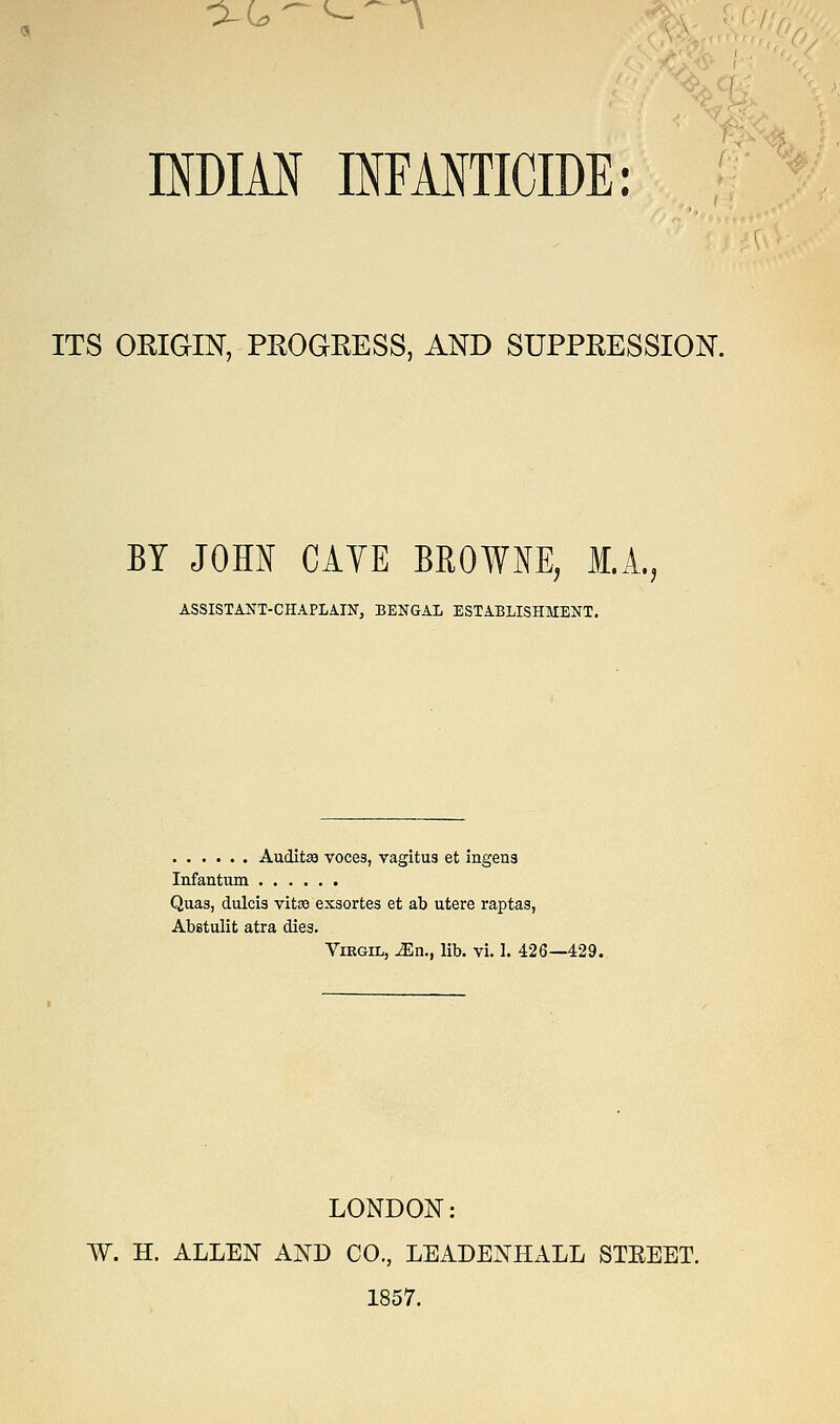 -XL,-<-~-\ INDIAN INFANTICIDE: ITS ORIGIN, PROGRESS, AND SUPPRESSION. BY JOHN CAVE BROWNE, M.A., ASSISTANT-CHAPLAIN, BENGAL ESTABLISHMENT. Auditse voces, vagitus et ingena Infantum Quas, dulcis vitas exsortes et ab utere raptas, Abstulit atra dies. Virgil, Ma., lib. vi. 1. 426—429. LONDON: W. H. ALLEN AND CO., LEADENHALL STEEET. 1857.