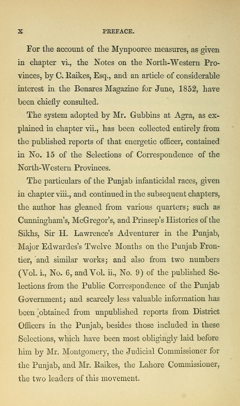 For the account of the Mynpooree measures, as given in chapter vi., the Notes on the North-Western Pro- vinces, by G. Kaikes, Esq., and an article of considerable interest in the Benares Magazine for June, 1852, have been chiefly consulted. The system adopted by Mr. Gubbins at Agra, as ex- plained in chapter vii., has been collected entirely from the published reports of that energetic officer, contained in No, 15 of the Selections of Correspondence of the North-Western Provinces. The particulars of the Punjab infanticidal races, given in chapter viii., and continued in the subsequent chapters, the author has gleaned from various quarters; such as Cunningham's, McGregor's, and Prinsep's Histories of the Sikhs, Sir H. Lawrence's Adventurer in the Punjab, Major Edwardes's Twelve Months on the Punjab Fron- tier, and similar works; and also from two numbers (Vol. L, No. 6, and Vol. ii., No. 9) of the published Se- lections from, the Public Correspondence of the Punjab Government; and scarcely less valuable information has been obtained from unpublished reports from District Officers in the Punjab, besides those included in these Selections, which have been most obligingly laid before him by Mr. Montgomery, the Judicial Commissioner for the Punjab, and Mr. Eaikes, the Lahore Commissioner, the two leaders of this movement.