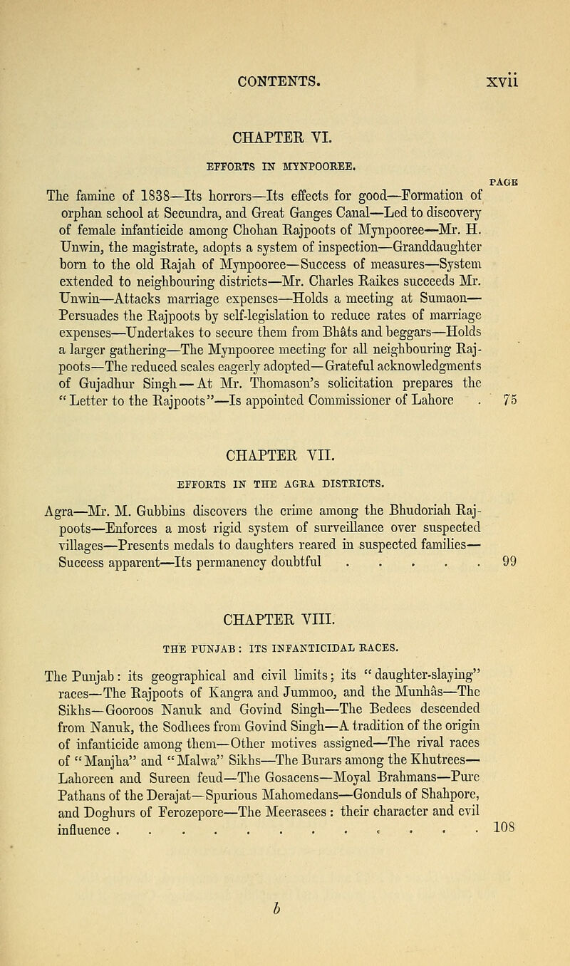 CHAPTER VI. EFFORTS IN MYNPOOREE. PAGE The famine of 1838—Its horrors—Its effects for good—Formation of orphan school at Secundra, and Great Ganges Canal—Led to discovery of female infanticide among Chohan Rajpoots of Mynpooree—Mr. H. Unvvin, the magistrate, adopts a system of inspection—Granddaughter born to the old Rajah of Mynpooree—Success of measures—System extended to neighbouring districts—Mr. Charles Raikes succeeds Mr. Unwin—Attacks marriage expenses—Holds a meeting at Sumaon— Persuades the Rajpoots by self-legislation to reduce rates of marriage expenses—Undertakes to secure them from Bhats and beggars—Holds a larger gathering—The Mynpooree meeting for all neighbouring Raj- poots—The reduced scales eagerly adopted—Grateful acknowledgments of Gujadhur Singh — At Mr. Thomason's solicitation prepares the  Letter to the Rajpoots—Is appointed Commissioner of Lahore . 75 CHAPTER VII. EFFORTS IN THE AGRA DISTRICTS. Agra—Mr. M. Gubbins discovers the crime among the Bhudoriah Raj- poots—Enforces a most rigid system of surveillance over suspected villages—Presents medals to daughters reared in suspected families— Success apparent—Its permanency doubtful . . . . .99 CHAPTER VIII. THE PUNJAB : ITS INFANTICIDAL RACES. The Punjab: its geographical and civil limits; its  daughter-slaying races—The Rajpoots of Kangra and Jummoo, and the Munhas—The Sikhs—Gooroos Nanuk and Govind Singh—The Bedees descended from Nanuk, the Sodhees from Govind Singh—A tradition of the origin of infanticide among them—Other motives assigned—The rival races of  Manjha and  Malwa Sikhs—The Burars among the Khutrees— Lahoreen and Sureen feud—The Gosacens—Moyal Brahmans—Pure Pathans of the Derajat—Spurious Mahomedans—Gonduls of Shahpore, and Doghurs of Eerozepore—The Meerasees : their character and evil influence <= 108