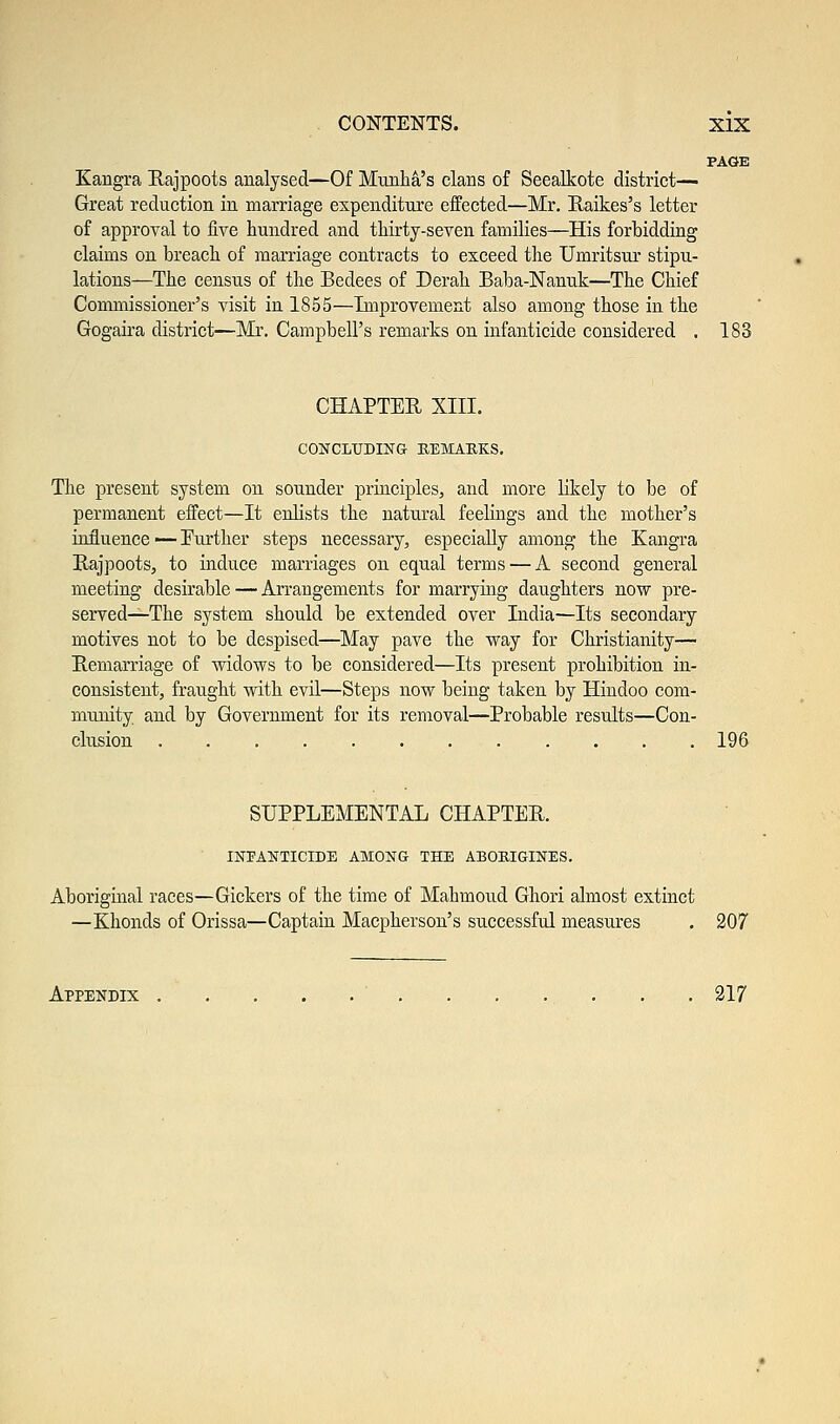 PAGE Kangra Rajpoots analysed—Of Munha's clans of Seealkote district— Great reduction in marriage expenditure effected—Mr. Raikes's letter of approval to five hundred and thirty-seven families—His forbidding claims on breach of marriage contracts to exceed the Umritsur stipu- lations—The census of the Bedees of Derah Baba-Nanuk—The Chief Commissioner's visit in 1855—Improvement also among those in the Gogaira district—Mr. Campbell's remarks on infanticide considered . 183 CHAPTER XIII. CONCLUDING BEMAKKS. The present system on sounder principles, and more likely to be of permanent effect—It enlists the natural feelings and the mother's influence — Further steps necessary, especially among the Kangra Rajpoots, to induce marriages on equal terms — A second general meeting desirable — Arrangements for marrying daughters now pre- served—The system should be extended over India—Its secondary motives not to be despised—May pave the way for Christianity— Remarriage of widows to be considered—Its present prohibition in- consistent, fraught with evil—Steps now being taken by Hindoo com- munity and by Government for its removal—Probable results—Con- clusion 196 SUPPLEMENTAL CHAPTER. INFANTICIDE AMONG THE ABORIGINES. Aboriginal races—Gickers of the time of Mahmoud Ghori almost extinct —Khonds of Orissa—Captain Macpherson's successful measures . 207 Appendix . . ... . . 217