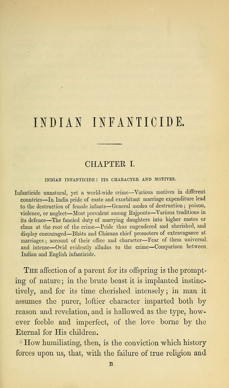 CHAPTER I. INDIAN infanticide: ITS CHARACTER AND MOTIVES. Infanticide unnatural, yet a world-wide crime—Various motives in different countries—In India pride of caste and exorbitant marriage expenditure lead to the destruction of female infants—General modes of destruction; poison, violence, or neglect—Most prevalent among Rajpoots—Yarious traditions in its defence—The fancied duty of marrying daughters into higher castes or clans at the root of the crime—Pride thus engendered and cherished, and display encouraged—Bhats and Charans chief promoters of extravagance at marriages; accouut of their office and character—Fear of them universal, and intense—Ovid evidently alludes to the crime—Comparison between, Indian and English infanticide. The affection of a parent for its offspring is the prompt- ing of nature; in the brute beast it is implanted instinc- tively, and for its time cherished intensely; in man it assumes the purer, loftier character imparted both by reason and revelation, and is hallowed as the type, how- ever feeble and imperfect, of the love borne by the Eternal for His children. How humiliating, then, is the conviction which history forces upon us, that, with the failure of true religion and B