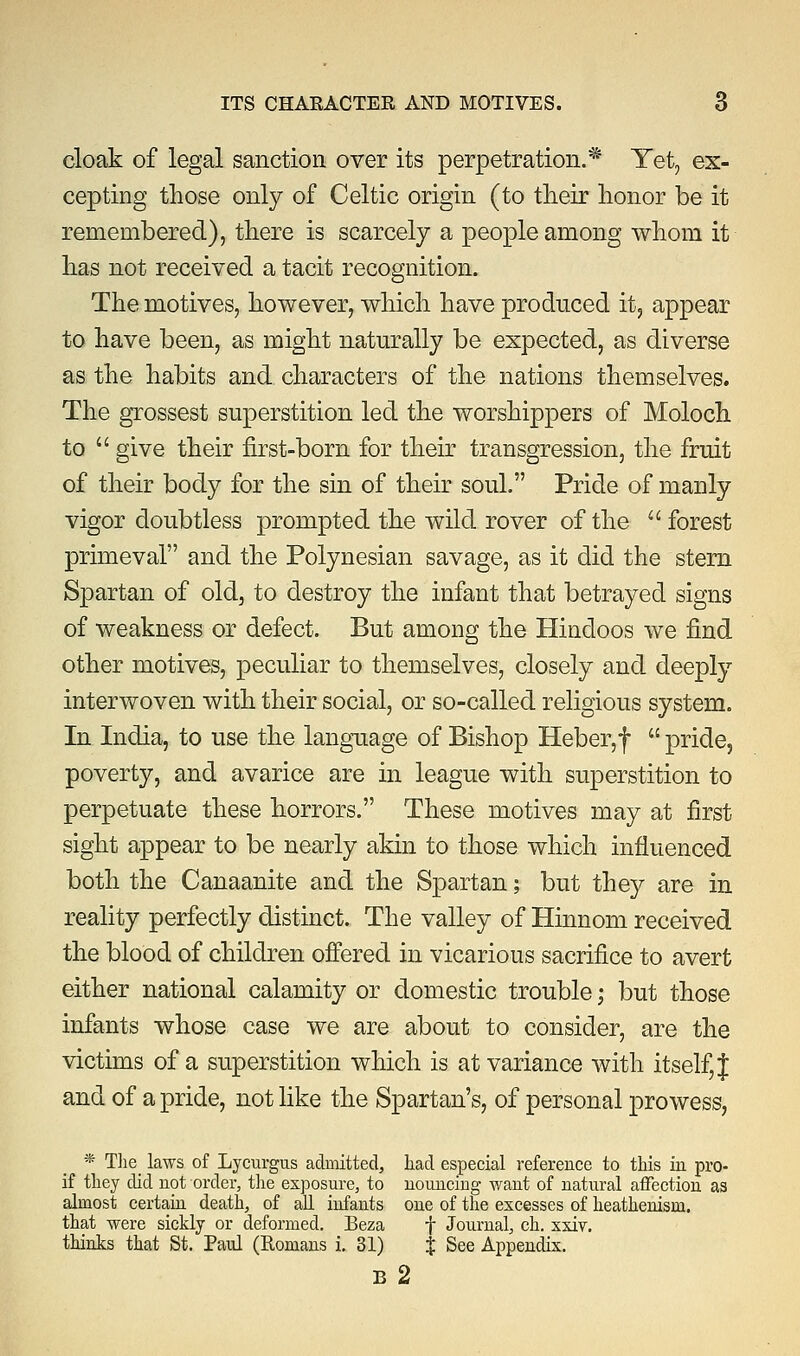 cloak of legal sanction over its perpetration.* Yet, ex- cepting those only of Celtic origin (to their honor be it remembered), there is scarcely a people among whom it has not received a tacit recognition. The motives, however, which have produced it, appear to have been, as might naturally be expected, as diverse as the habits and characters of the nations themselves. The grossest superstition led the worshippers of Moloch to  give their first-born for their transgression, the fruit of their body for the sin of their soul. Pride of manly vigor doubtless prompted the wild rover of the  forest primeval and the Polynesian savage, as it did the stern Spartan of old, to destroy the infant that betrayed signs of weakness or defect. But among the Hindoos we find other motives, peculiar to themselves, closely and deeply interwoven with their social, or so-called religious system. In India, to use the language of Bishop Heber,f  pride, poverty, and avarice are in league with superstition to perpetuate these horrors. These motives may at first sight appear to be nearly akin to those which influenced both the Canaanite and the Spartan; but they are in reality perfectly distinct. The valley of Hinnom received the blood of children offered in vicarious sacrifice to avert either national calamity or domestic trouble; but those infants whose case we are about to consider, are the victims of a superstition which is at variance with itself, J and of a pride, not like the Spartan's, of personal prowess, * The_ laws of Lycurgus admitted, had especial reference to this in pro- if they did not order, the exposure, to nouncing want of natural affection as almost certain death, of all infants one of the excesses of heathenism, that were sickly or deformed. Beza f Journal, ch. xxiv. thinks that St. Paul (Komans i. 31) J See Appendix. B 2