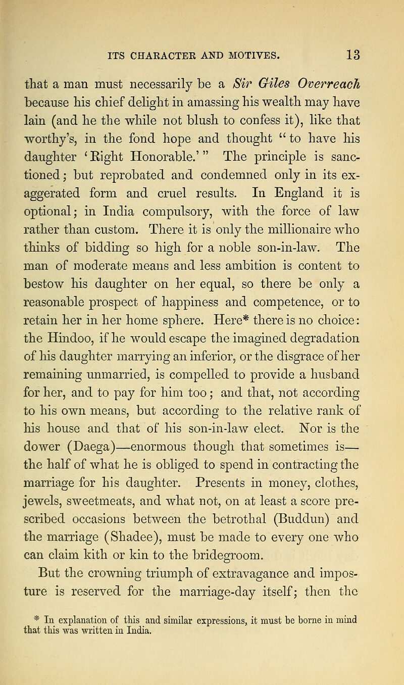 that a man must necessarily be a Sir Giles Overreach because his chief delight in amassing his wealth may have lain (and he the while not blush to confess it), like that worthy's, in the fond hope and thought  to have his daughter ' Eight Honorable.' The principle is sanc- tioned ; but reprobated and condemned only in its ex- aggerated form and cruel results. In England it is optional; in India compulsory, with the force of law rather than custom. There it is only the millionaire who thinks of bidding so high for a noble son-in-law. The man of moderate means and less ambition is content to bestow his daughter on her equal, so there be only a reasonable prospect of happiness and competence, or to retain her in her home sphere. Here* there is no choice: the Hindoo, if he would escape the imagined degradation of his daughter marrying an inferior, or the disgrace of her remaining unmarried, is compelled to provide a husband for her, and to pay for him too; and that, not according to his own means, but according to the relative rank of his house and that of his son-in-law elect. Nor is the dower (Daega)—enormous though that sometimes is— the half of what he is obliged to spend in contracting the marriage for his daughter. Presents in money, clothes, jewels, sweetmeats, and what not, on at least a score pre- scribed occasions between the betrothal (Buddun) and the marriage (Shadee), must be made to every one who can claim kith or kin to the bridegroom. But the crowning triumph of extravagance and impos- ture is reserved for the marriage-day itself; then the * In explanation of this and similar expressions, it must be borne in mind that this was written in India.