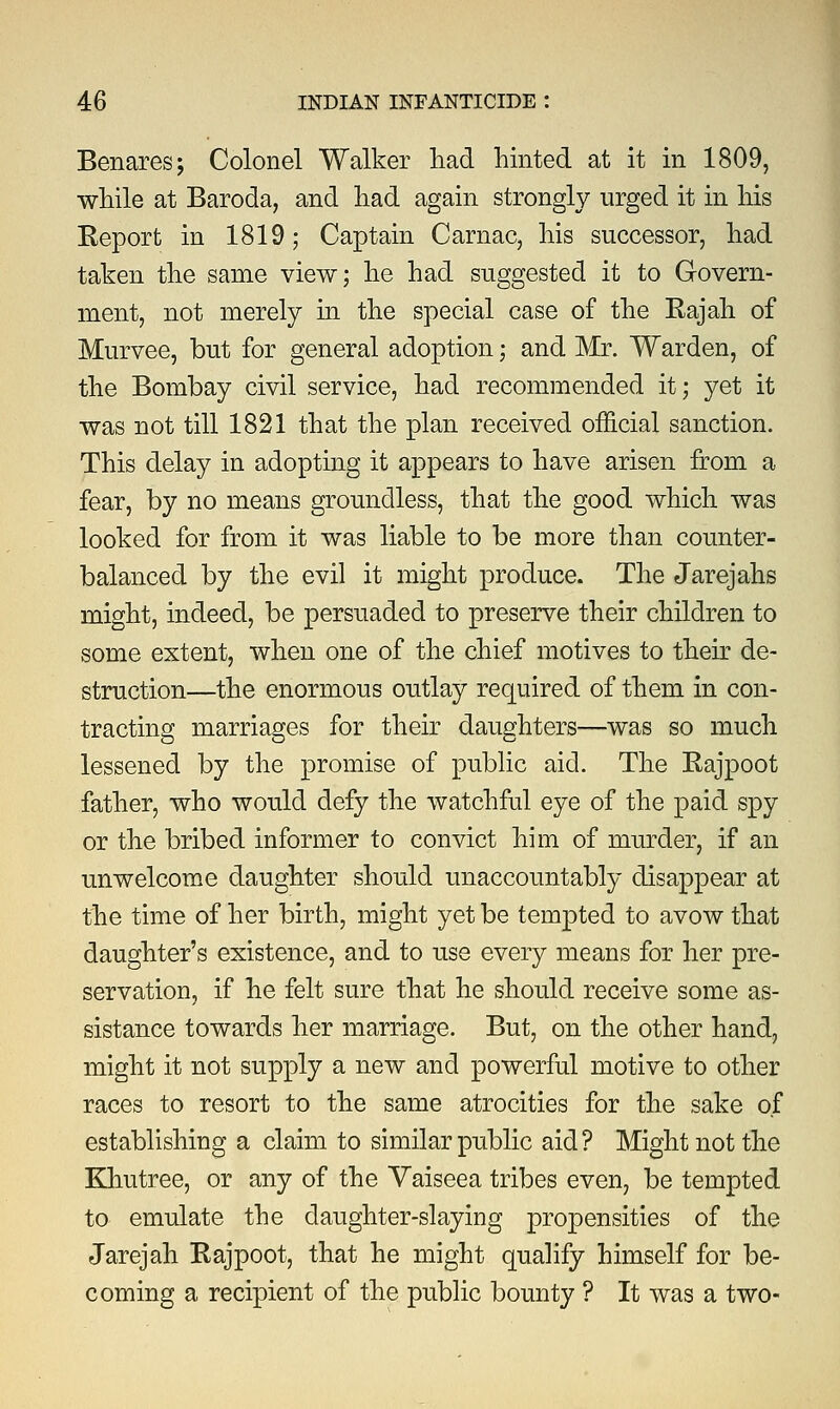 Benares; Colonel Walker had hinted at it in 1809, while at Baroda, and had again strongly urged it in his Report in 1819; Captain Carnac, his successor, had taken the same view; he had suggested it to Govern- ment, not merely in the special case of the Rajah of Murvee, but for general adoption; and Mr. Warden, of the Bombay civil service, had recommended it; yet it was not till 1821 that the plan received official sanction. This delay in adopting it appears to have arisen from a fear, by no means groundless, that the good which was looked for from it was liable to be more than counter- balanced by the evil it might produce. The Jarejahs might, indeed, be persuaded to preserve their children to some extent, when one of the chief motives to their de- struction—the enormous outlay required of them in con- tracting marriages for their daughters—was so much lessened by the promise of public aid. The Rajpoot father, who would defy the watchful eye of the paid spy or the bribed informer to convict him of murder, if an unwelcome daughter should unaccountably disappear at the time of her birth, might yet be tempted to avow that daughter's existence, and to use every means for her pre- servation, if he felt sure that he should receive some as- sistance towards her marriage. But, on the other hand, might it not supply a new and powerful motive to other races to resort to the same atrocities for the sake of establishing a claim to similar public aid ? Might not the Khutree, or any of the Vaiseea tribes even, be tempted to emulate the daughter-slaying propensities of the Jarejah Rajpoot, that he might qualify himself for be- coming a recipient of the public bounty ? It was a two-